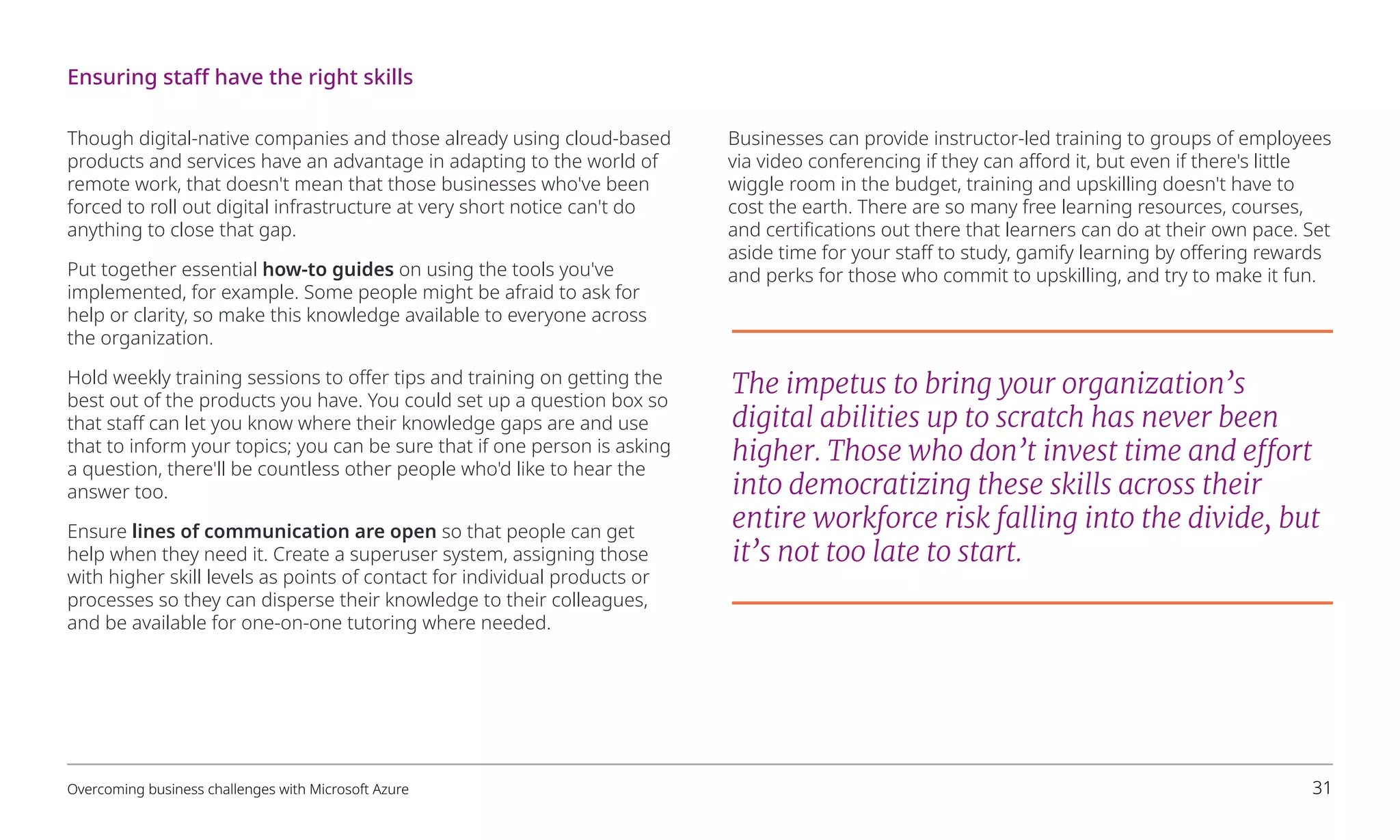 Though digital-native companies and those already using cloud-based
products and services have an advantage in adapting to the world of
remote work, that doesn't mean that those businesses who've been
forced to roll out digital infrastructure at very short notice can't do
anything to close that gap.
Put together essential how-to guides on using the tools you've
implemented, for example. Some people might be afraid to ask for
help or clarity, so make this knowledge available to everyone across
the organization.
Hold weekly training sessions to offer tips and training on getting the
best out of the products you have. You could set up a question box so
that staff can let you know where their knowledge gaps are and use
that to inform your topics; you can be sure that if one person is asking
a question, there'll be countless other people who'd like to hear the
answer too.
Ensure lines of communication are open so that people can get
help when they need it. Create a superuser system, assigning those
with higher skill levels as points of contact for individual products or
processes so they can disperse their knowledge to their colleagues,
and be available for one-on-one tutoring where needed.
Businesses can provide instructor-led training to groups of employees
via video conferencing if they can afford it, but even if there's little
wiggle room in the budget, training and upskilling doesn't have to
cost the earth. There are so many free learning resources, courses,
and certifications out there that learners can do at their own pace. Set
aside time for your staff to study, gamify learning by offering rewards
and perks for those who commit to upskilling, and try to make it fun.
The impetus to bring your organization’s
digital abilities up to scratch has never been
higher. Those who don’t invest time and effort
into democratizing these skills across their
entire workforce risk falling into the divide, but
it’s not too late to start.
Ensuring staff have the right skills
Overcoming business challenges with Microsoft Azure 31
 