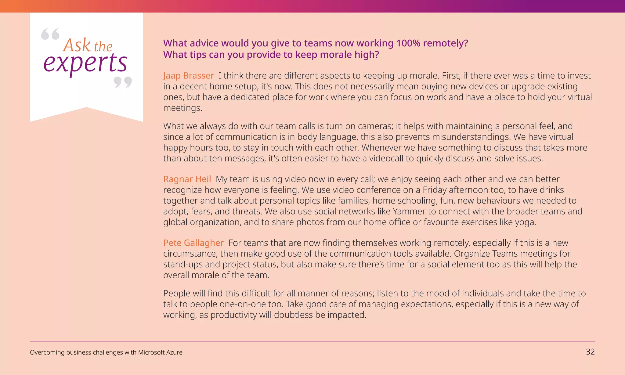 What advice would you give to teams now working 100% remotely?
What tips can you provide to keep morale high?
Jaap Brasser I think there are different aspects to keeping up morale. First, if there ever was a time to invest
in a decent home setup, it's now. This does not necessarily mean buying new devices or upgrade existing
ones, but have a dedicated place for work where you can focus on work and have a place to hold your virtual
meetings.
What we always do with our team calls is turn on cameras; it helps with maintaining a personal feel, and
since a lot of communication is in body language, this also prevents misunderstandings. We have virtual
happy hours too, to stay in touch with each other. Whenever we have something to discuss that takes more
than about ten messages, it's often easier to have a videocall to quickly discuss and solve issues.
Ragnar Heil My team is using video now in every call; we enjoy seeing each other and we can better
recognize how everyone is feeling. We use video conference on a Friday afternoon too, to have drinks
together and talk about personal topics like families, home schooling, fun, new behaviours we needed to
adopt, fears, and threats. We also use social networks like Yammer to connect with the broader teams and
global organization, and to share photos from our home office or favourite exercises like yoga.
Pete Gallagher For teams that are now finding themselves working remotely, especially if this is a new
circumstance, then make good use of the communication tools available. Organize Teams meetings for
stand-ups and project status, but also make sure there’s time for a social element too as this will help the
overall morale of the team.
People will find this difficult for all manner of reasons; listen to the mood of individuals and take the time to
talk to people one-on-one too. Take good care of managing expectations, especially if this is a new way of
working, as productivity will doubtless be impacted.
Ask the
experts
Overcoming business challenges with Microsoft Azure 32
 