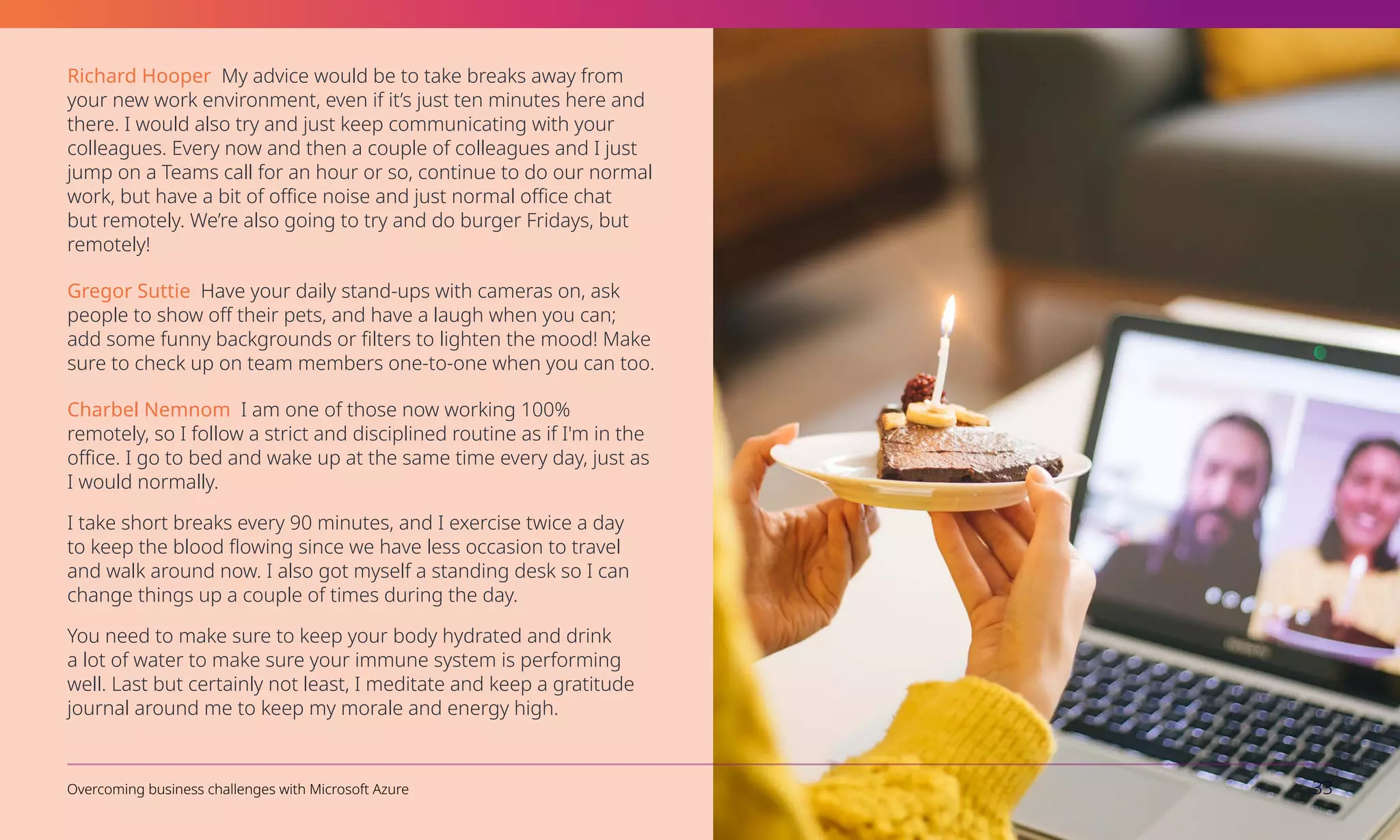 Richard Hooper My advice would be to take breaks away from
your new work environment, even if it’s just ten minutes here and
there. I would also try and just keep communicating with your
colleagues. Every now and then a couple of colleagues and I just
jump on a Teams call for an hour or so, continue to do our normal
work, but have a bit of office noise and just normal office chat
but remotely. We’re also going to try and do burger Fridays, but
remotely!
Gregor Suttie Have your daily stand-ups with cameras on, ask
people to show off their pets, and have a laugh when you can;
add some funny backgrounds or filters to lighten the mood! Make
sure to check up on team members one-to-one when you can too.
Charbel Nemnom I am one of those now working 100%
remotely, so I follow a strict and disciplined routine as if I'm in the
office. I go to bed and wake up at the same time every day, just as
I would normally.
I take short breaks every 90 minutes, and I exercise twice a day
to keep the blood flowing since we have less occasion to travel
and walk around now. I also got myself a standing desk so I can
change things up a couple of times during the day.
You need to make sure to keep your body hydrated and drink
a lot of water to make sure your immune system is performing
well. Last but certainly not least, I meditate and keep a gratitude
journal around me to keep my morale and energy high.
Overcoming business challenges with Microsoft Azure 33
 
