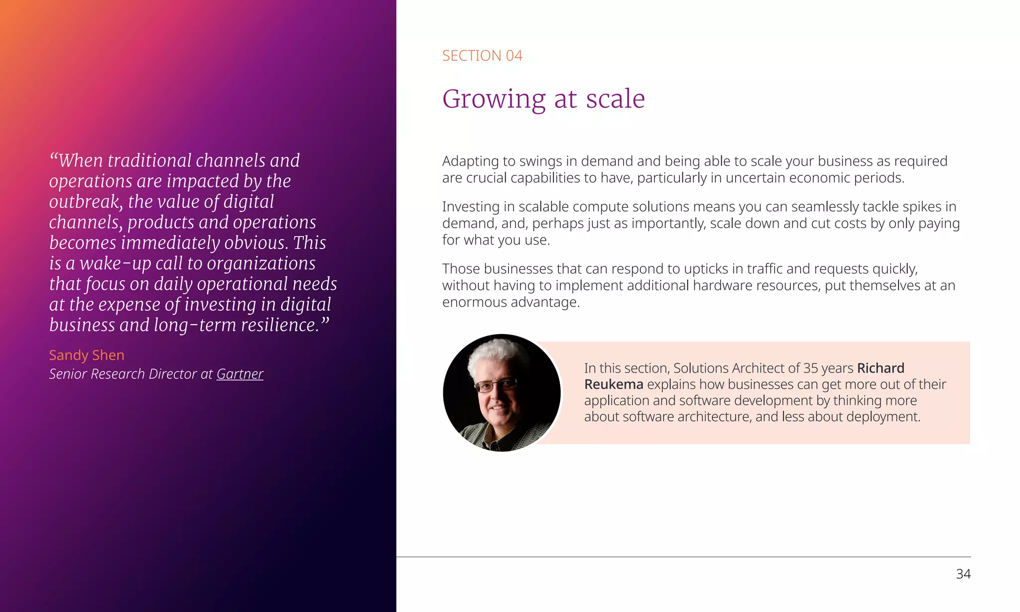 In this section, Solutions Architect of 35 years Richard
Reukema explains how businesses can get more out of their
application and software development by thinking more
about software architecture, and less about deployment.
Adapting to swings in demand and being able to scale your business as required
are crucial capabilities to have, particularly in uncertain economic periods.
Investing in scalable compute solutions means you can seamlessly tackle spikes in
demand, and, perhaps just as importantly, scale down and cut costs by only paying
for what you use.
Those businesses that can respond to upticks in traffic and requests quickly,
without having to implement additional hardware resources, put themselves at an
enormous advantage.
SECTION 04
Growing at scale
Overcoming business challenges with Microsoft Azure 34
“When traditional channels and
operations are impacted by the
outbreak, the value of digital
channels, products and operations
becomes immediately obvious. This
is a wake-up call to organizations
that focus on daily operational needs
at the expense of investing in digital
business and long-term resilience.”
Sandy Shen
Senior Research Director at Gartner
 