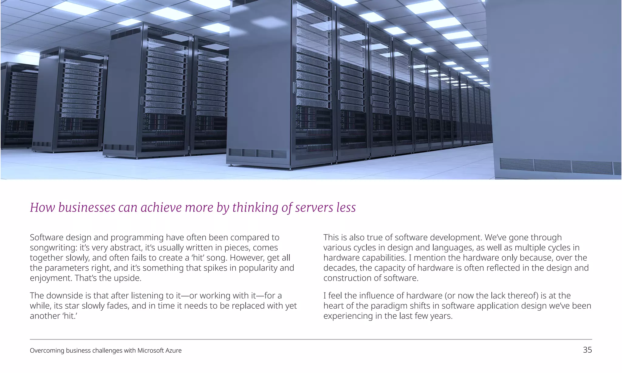 How businesses can achieve more by thinking of servers less
Software design and programming have often been compared to
songwriting: it’s very abstract, it’s usually written in pieces, comes
together slowly, and often fails to create a ‘hit’ song. However, get all
the parameters right, and it’s something that spikes in popularity and
enjoyment. That’s the upside.
The downside is that after listening to it—or working with it—for a
while, its star slowly fades, and in time it needs to be replaced with yet
another ‘hit.’
This is also true of software development. We’ve gone through
various cycles in design and languages, as well as multiple cycles in
hardware capabilities. I mention the hardware only because, over the
decades, the capacity of hardware is often reflected in the design and
construction of software.
I feel the influence of hardware (or now the lack thereof) is at the
heart of the paradigm shifts in software application design we’ve been
experiencing in the last few years.
Overcoming business challenges with Microsoft Azure 35
 