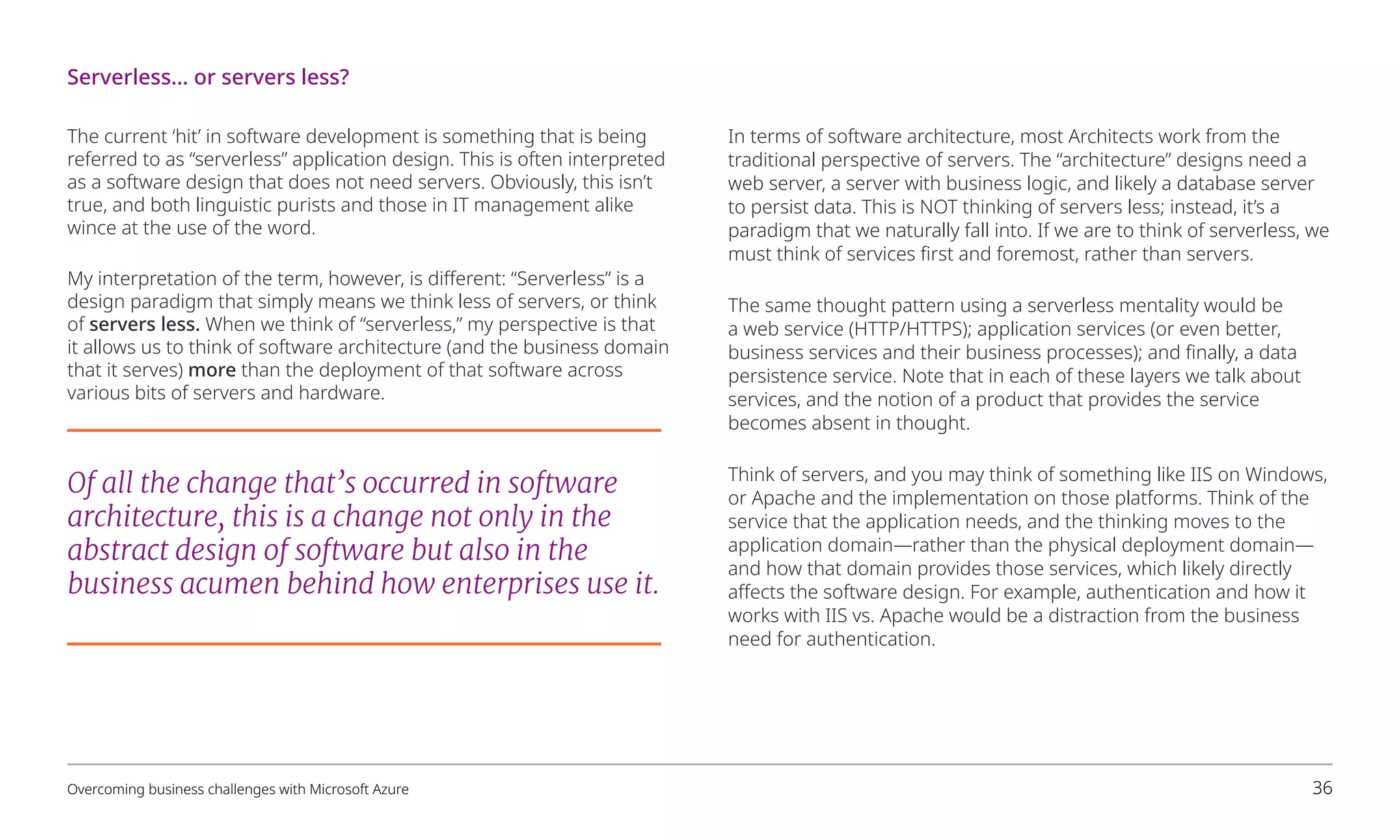 The current ‘hit’ in software development is something that is being
referred to as “serverless” application design. This is often interpreted
as a software design that does not need servers. Obviously, this isn’t
true, and both linguistic purists and those in IT management alike
wince at the use of the word.
My interpretation of the term, however, is different: “Serverless” is a
design paradigm that simply means we think less of servers, or think
of servers less. When we think of “serverless,” my perspective is that
it allows us to think of software architecture (and the business domain
that it serves) more than the deployment of that software across
various bits of servers and hardware.
In terms of software architecture, most Architects work from the
traditional perspective of servers. The “architecture” designs need a
web server, a server with business logic, and likely a database server
to persist data. This is NOT thinking of servers less; instead, it’s a
paradigm that we naturally fall into. If we are to think of serverless, we
must think of services first and foremost, rather than servers.
The same thought pattern using a serverless mentality would be
a web service (HTTP/HTTPS); application services (or even better,
business services and their business processes); and finally, a data
persistence service. Note that in each of these layers we talk about
services, and the notion of a product that provides the service
becomes absent in thought.
Think of servers, and you may think of something like IIS on Windows,
or Apache and the implementation on those platforms. Think of the
service that the application needs, and the thinking moves to the
application domain—rather than the physical deployment domain—
and how that domain provides those services, which likely directly
affects the software design. For example, authentication and how it
works with IIS vs. Apache would be a distraction from the business
need for authentication.
Serverless… or servers less?
Of all the change that’s occurred in software
architecture, this is a change not only in the
abstract design of software but also in the
business acumen behind how enterprises use it.
Overcoming business challenges with Microsoft Azure 36
 