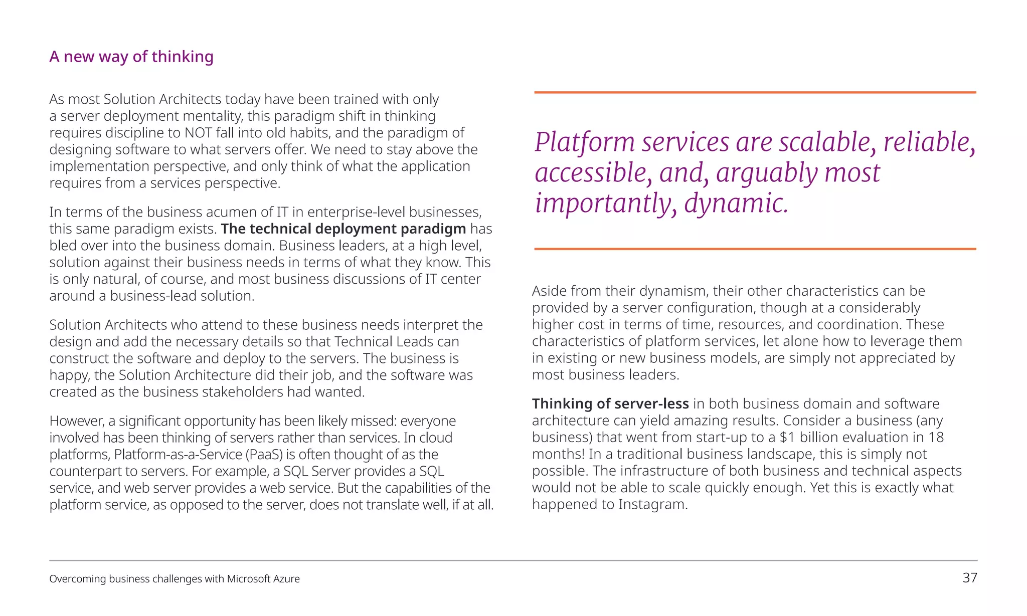 As most Solution Architects today have been trained with only
a server deployment mentality, this paradigm shift in thinking
requires discipline to NOT fall into old habits, and the paradigm of
designing software to what servers offer. We need to stay above the
implementation perspective, and only think of what the application
requires from a services perspective.
In terms of the business acumen of IT in enterprise-level businesses,
this same paradigm exists. The technical deployment paradigm has
bled over into the business domain. Business leaders, at a high level,
solution against their business needs in terms of what they know. This
is only natural, of course, and most business discussions of IT center
around a business-lead solution.
Solution Architects who attend to these business needs interpret the
design and add the necessary details so that Technical Leads can
construct the software and deploy to the servers. The business is
happy, the Solution Architecture did their job, and the software was
created as the business stakeholders had wanted.
However, a significant opportunity has been likely missed: everyone
involved has been thinking of servers rather than services. In cloud
platforms, Platform-as-a-Service (PaaS) is often thought of as the
counterpart to servers. For example, a SQL Server provides a SQL
service, and web server provides a web service. But the capabilities of the
platform service, as opposed to the server, does not translate well, if at all.
Aside from their dynamism, their other characteristics can be
provided by a server configuration, though at a considerably
higher cost in terms of time, resources, and coordination. These
characteristics of platform services, let alone how to leverage them
in existing or new business models, are simply not appreciated by
most business leaders.
Thinking of server-less in both business domain and software
architecture can yield amazing results. Consider a business (any
business) that went from start-up to a $1 billion evaluation in 18
months! In a traditional business landscape, this is simply not
possible. The infrastructure of both business and technical aspects
would not be able to scale quickly enough. Yet this is exactly what
happened to Instagram.
Platform services are scalable, reliable,
accessible, and, arguably most
importantly, dynamic.
A new way of thinking
Overcoming business challenges with Microsoft Azure 37
 