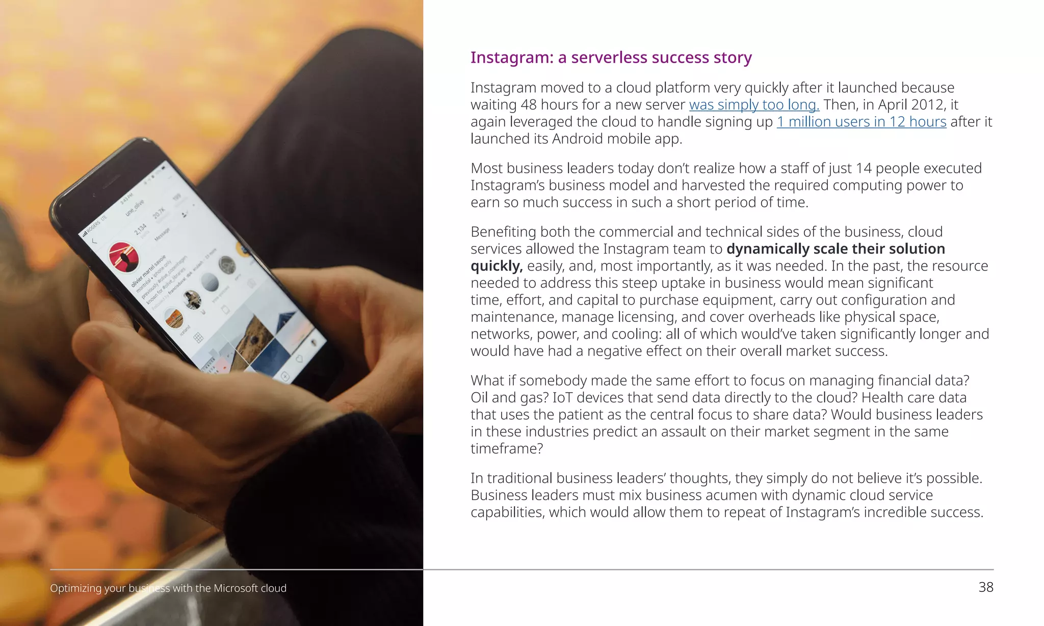 Instagram: a serverless success story
Instagram moved to a cloud platform very quickly after it launched because
waiting 48 hours for a new server was simply too long. Then, in April 2012, it
again leveraged the cloud to handle signing up 1 million users in 12 hours after it
launched its Android mobile app.
Most business leaders today don’t realize how a staff of just 14 people executed
Instagram’s business model and harvested the required computing power to
earn so much success in such a short period of time.
Benefiting both the commercial and technical sides of the business, cloud
services allowed the Instagram team to dynamically scale their solution
quickly, easily, and, most importantly, as it was needed. In the past, the resource
needed to address this steep uptake in business would mean significant
time, effort, and capital to purchase equipment, carry out configuration and
maintenance, manage licensing, and cover overheads like physical space,
networks, power, and cooling: all of which would’ve taken significantly longer and
would have had a negative effect on their overall market success.
What if somebody made the same effort to focus on managing financial data?
Oil and gas? IoT devices that send data directly to the cloud? Health care data
that uses the patient as the central focus to share data? Would business leaders
in these industries predict an assault on their market segment in the same
timeframe?
In traditional business leaders’ thoughts, they simply do not believe it’s possible.
Business leaders must mix business acumen with dynamic cloud service
capabilities, which would allow them to repeat of Instagram’s incredible success.
38
Optimizing your business with the Microsoft cloud
 