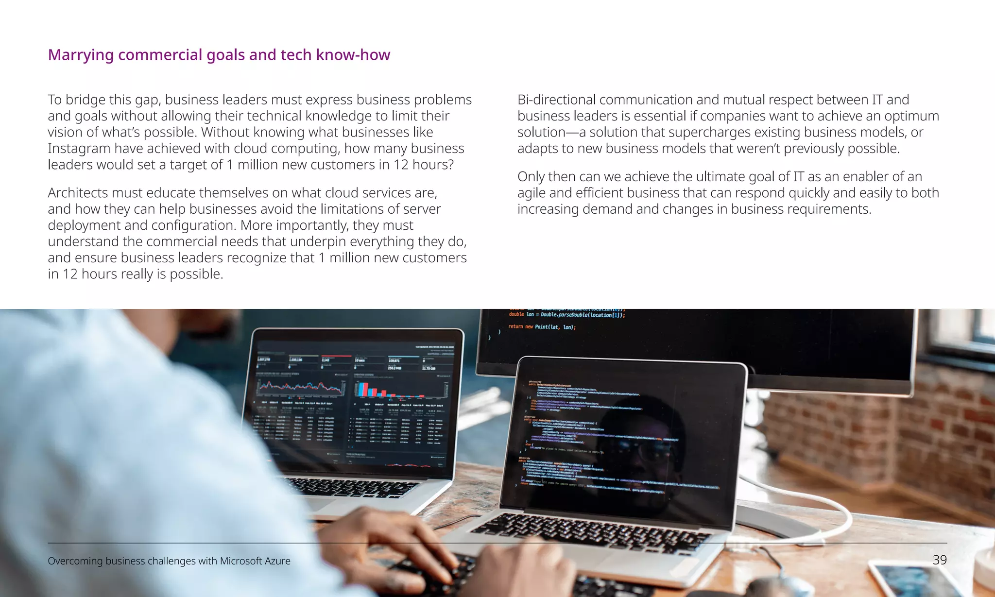 To bridge this gap, business leaders must express business problems
and goals without allowing their technical knowledge to limit their
vision of what’s possible. Without knowing what businesses like
Instagram have achieved with cloud computing, how many business
leaders would set a target of 1 million new customers in 12 hours?
Architects must educate themselves on what cloud services are,
and how they can help businesses avoid the limitations of server
deployment and configuration. More importantly, they must
understand the commercial needs that underpin everything they do,
and ensure business leaders recognize that 1 million new customers
in 12 hours really is possible.
Bi-directional communication and mutual respect between IT and
business leaders is essential if companies want to achieve an optimum
solution—a solution that supercharges existing business models, or
adapts to new business models that weren’t previously possible.
Only then can we achieve the ultimate goal of IT as an enabler of an
agile and efficient business that can respond quickly and easily to both
increasing demand and changes in business requirements.
Marrying commercial goals and tech know-how
Overcoming business challenges with Microsoft Azure 39
 