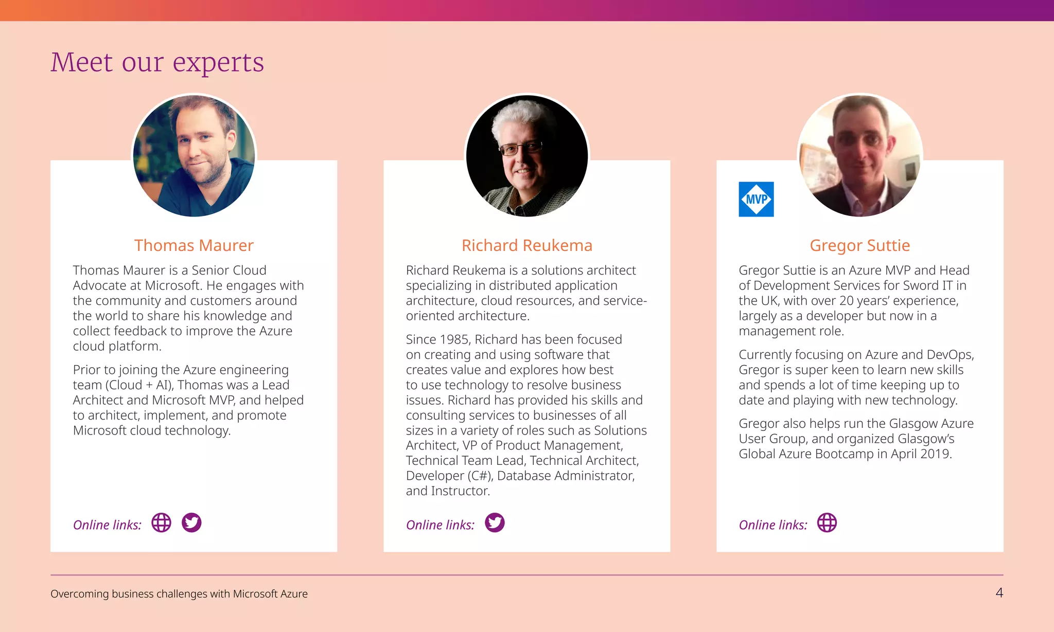 Meet our experts
Thomas Maurer
Thomas Maurer is a Senior Cloud
Advocate at Microsoft. He engages with
the community and customers around
the world to share his knowledge and
collect feedback to improve the Azure
cloud platform.
Prior to joining the Azure engineering
team (Cloud + AI), Thomas was a Lead
Architect and Microsoft MVP, and helped
to architect, implement, and promote
Microsoft cloud technology.
Gregor Suttie
Gregor Suttie is an Azure MVP and Head
of Development Services for Sword IT in
the UK, with over 20 years’ experience,
largely as a developer but now in a
management role.
Currently focusing on Azure and DevOps,
Gregor is super keen to learn new skills
and spends a lot of time keeping up to
date and playing with new technology.
Gregor also helps run the Glasgow Azure
User Group, and organized Glasgow’s
Global Azure Bootcamp in April 2019.
Online links:
Richard Reukema
Richard Reukema is a solutions architect
specializing in distributed application
architecture, cloud resources, and service-
oriented architecture.
Since 1985, Richard has been focused
on creating and using software that
creates value and explores how best
to use technology to resolve business
issues. Richard has provided his skills and
consulting services to businesses of all
sizes in a variety of roles such as Solutions
Architect, VP of Product Management,
Technical Team Lead, Technical Architect,
Developer (C#), Database Administrator,
and Instructor.
Online links:
Online links:
Overcoming business challenges with Microsoft Azure 4
 