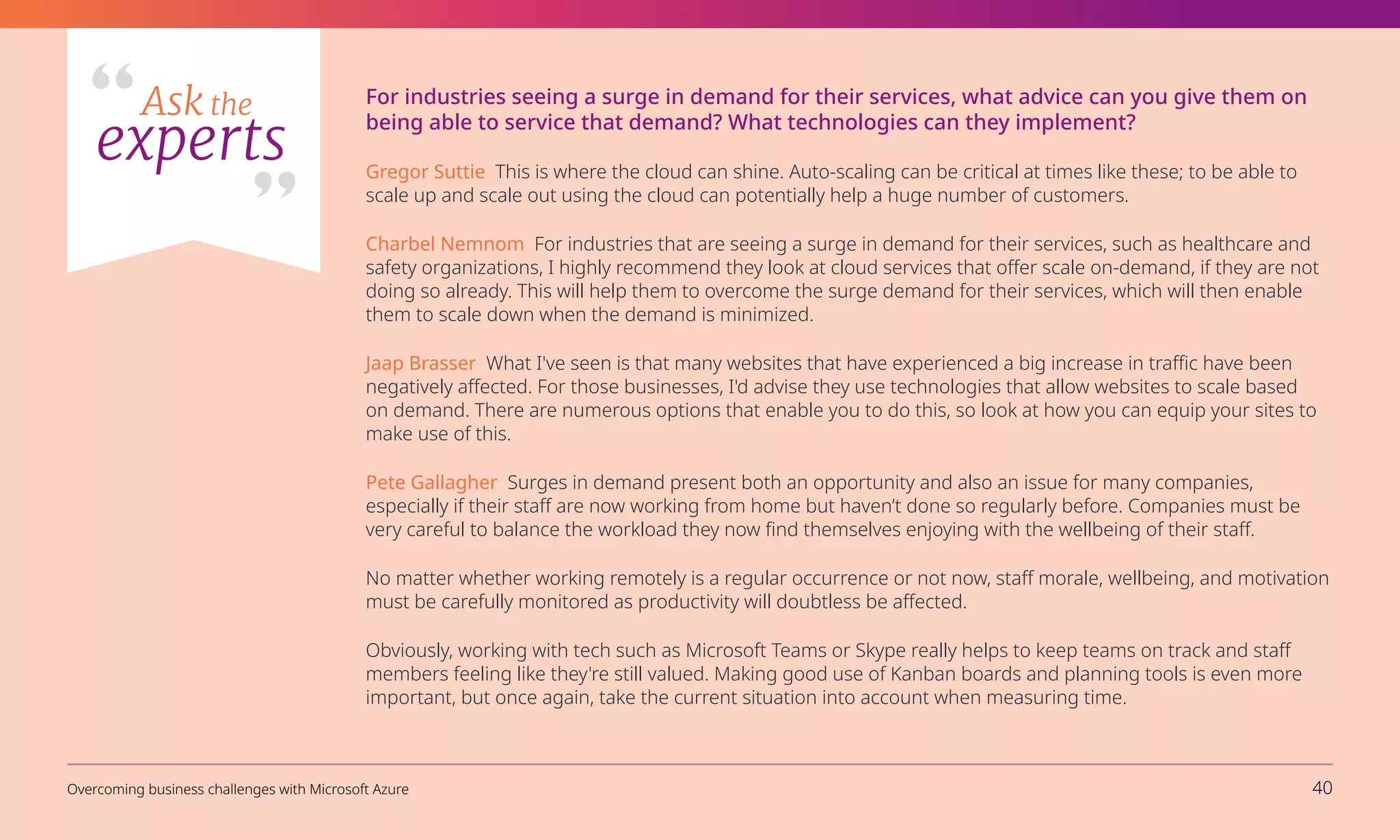 For industries seeing a surge in demand for their services, what advice can you give them on
being able to service that demand? What technologies can they implement?
Gregor Suttie This is where the cloud can shine. Auto-scaling can be critical at times like these; to be able to
scale up and scale out using the cloud can potentially help a huge number of customers.
Charbel Nemnom For industries that are seeing a surge in demand for their services, such as healthcare and
safety organizations, I highly recommend they look at cloud services that offer scale on-demand, if they are not
doing so already. This will help them to overcome the surge demand for their services, which will then enable
them to scale down when the demand is minimized.
Jaap Brasser What I've seen is that many websites that have experienced a big increase in traffic have been
negatively affected. For those businesses, I'd advise they use technologies that allow websites to scale based
on demand. There are numerous options that enable you to do this, so look at how you can equip your sites to
make use of this.
Pete Gallagher Surges in demand present both an opportunity and also an issue for many companies,
especially if their staff are now working from home but haven’t done so regularly before. Companies must be
very careful to balance the workload they now find themselves enjoying with the wellbeing of their staff.
No matter whether working remotely is a regular occurrence or not now, staff morale, wellbeing, and motivation
must be carefully monitored as productivity will doubtless be affected.
Obviously, working with tech such as Microsoft Teams or Skype really helps to keep teams on track and staff
members feeling like they're still valued. Making good use of Kanban boards and planning tools is even more
important, but once again, take the current situation into account when measuring time.
Ask the
experts
Overcoming business challenges with Microsoft Azure 40
 