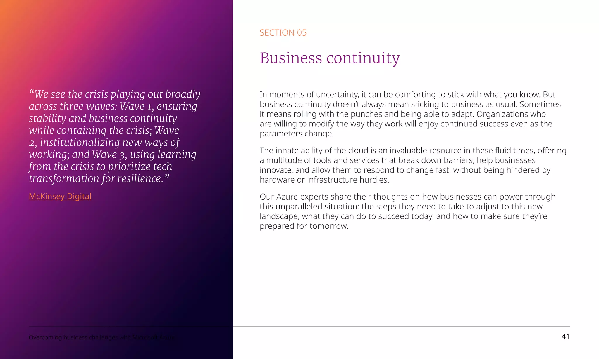 In moments of uncertainty, it can be comforting to stick with what you know. But
business continuity doesn’t always mean sticking to business as usual. Sometimes
it means rolling with the punches and being able to adapt. Organizations who
are willing to modify the way they work will enjoy continued success even as the
parameters change.
The innate agility of the cloud is an invaluable resource in these fluid times, offering
a multitude of tools and services that break down barriers, help businesses
innovate, and allow them to respond to change fast, without being hindered by
hardware or infrastructure hurdles.
Our Azure experts share their thoughts on how businesses can power through
this unparalleled situation: the steps they need to take to adjust to this new
landscape, what they can do to succeed today, and how to make sure they’re
prepared for tomorrow. 
SECTION 05
Business continuity
Overcoming business challenges with Microsoft Azure 41
“We see the crisis playing out broadly
across three waves: Wave 1, ensuring
stability and business continuity
while containing the crisis; Wave
2, institutionalizing new ways of
working; and Wave 3, using learning
from the crisis to prioritize tech
transformation for resilience.”
McKinsey Digital
 
