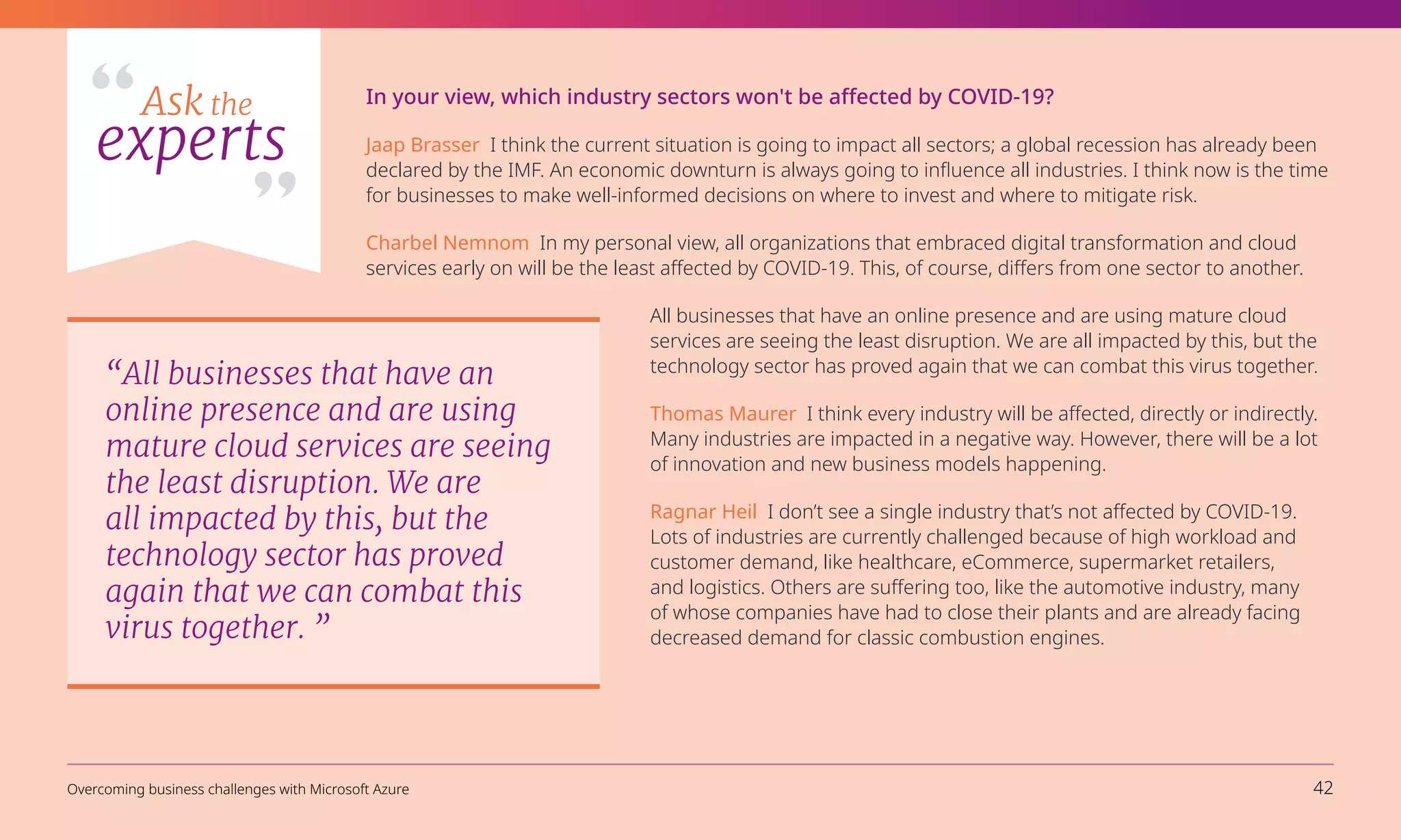 Ask the
experts
In your view, which industry sectors won't be affected by COVID-19?
Jaap Brasser I think the current situation is going to impact all sectors; a global recession has already been
declared by the IMF. An economic downturn is always going to influence all industries. I think now is the time
for businesses to make well-informed decisions on where to invest and where to mitigate risk.
Charbel Nemnom In my personal view, all organizations that embraced digital transformation and cloud
services early on will be the least affected by COVID-19. This, of course, differs from one sector to another.
All businesses that have an online presence and are using mature cloud
services are seeing the least disruption. We are all impacted by this, but the
technology sector has proved again that we can combat this virus together.
Thomas Maurer I think every industry will be affected, directly or indirectly.
Many industries are impacted in a negative way. However, there will be a lot
of innovation and new business models happening.
Ragnar Heil I don’t see a single industry that’s not affected by COVID-19.
Lots of industries are currently challenged because of high workload and
customer demand, like healthcare, eCommerce, supermarket retailers,
and logistics. Others are suffering too, like the automotive industry, many
of whose companies have had to close their plants and are already facing
decreased demand for classic combustion engines.
“All businesses that have an
online presence and are using
mature cloud services are seeing
the least disruption. We are
all impacted by this, but the
technology sector has proved
again that we can combat this
virus together. ”
Overcoming business challenges with Microsoft Azure 42
 