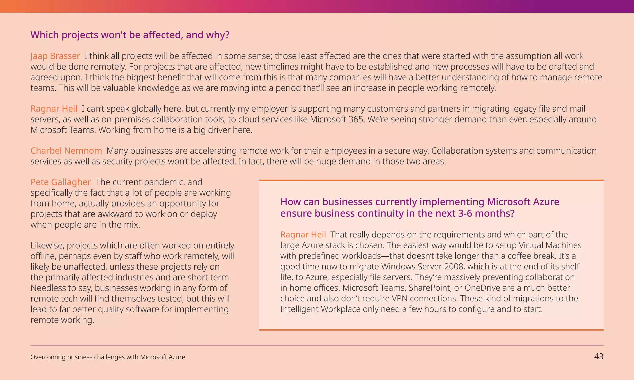 Which projects won't be affected, and why?
Jaap Brasser I think all projects will be affected in some sense; those least affected are the ones that were started with the assumption all work
would be done remotely. For projects that are affected, new timelines might have to be established and new processes will have to be drafted and
agreed upon. I think the biggest benefit that will come from this is that many companies will have a better understanding of how to manage remote
teams. This will be valuable knowledge as we are moving into a period that’ll see an increase in people working remotely.
Ragnar Heil I can’t speak globally here, but currently my employer is supporting many customers and partners in migrating legacy file and mail
servers, as well as on-premises collaboration tools, to cloud services like Microsoft 365. We’re seeing stronger demand than ever, especially around
Microsoft Teams. Working from home is a big driver here.
Charbel Nemnom Many businesses are accelerating remote work for their employees in a secure way. Collaboration systems and communication
services as well as security projects won’t be affected. In fact, there will be huge demand in those two areas.
Pete Gallagher The current pandemic, and
specifically the fact that a lot of people are working
from home, actually provides an opportunity for
projects that are awkward to work on or deploy
when people are in the mix.
Likewise, projects which are often worked on entirely
offline, perhaps even by staff who work remotely, will
likely be unaffected, unless these projects rely on
the primarily affected industries and are short term.
Needless to say, businesses working in any form of
remote tech will find themselves tested, but this will
lead to far better quality software for implementing
remote working.
How can businesses currently implementing Microsoft Azure
ensure business continuity in the next 3-6 months?
Ragnar Heil That really depends on the requirements and which part of the
large Azure stack is chosen. The easiest way would be to setup Virtual Machines
with predefined workloads—that doesn’t take longer than a coffee break. It’s a
good time now to migrate Windows Server 2008, which is at the end of its shelf
life, to Azure, especially file servers. They’re massively preventing collaboration
in home offices. Microsoft Teams, SharePoint, or OneDrive are a much better
choice and also don’t require VPN connections. These kind of migrations to the
Intelligent Workplace only need a few hours to configure and to start.
Overcoming business challenges with Microsoft Azure 43
 