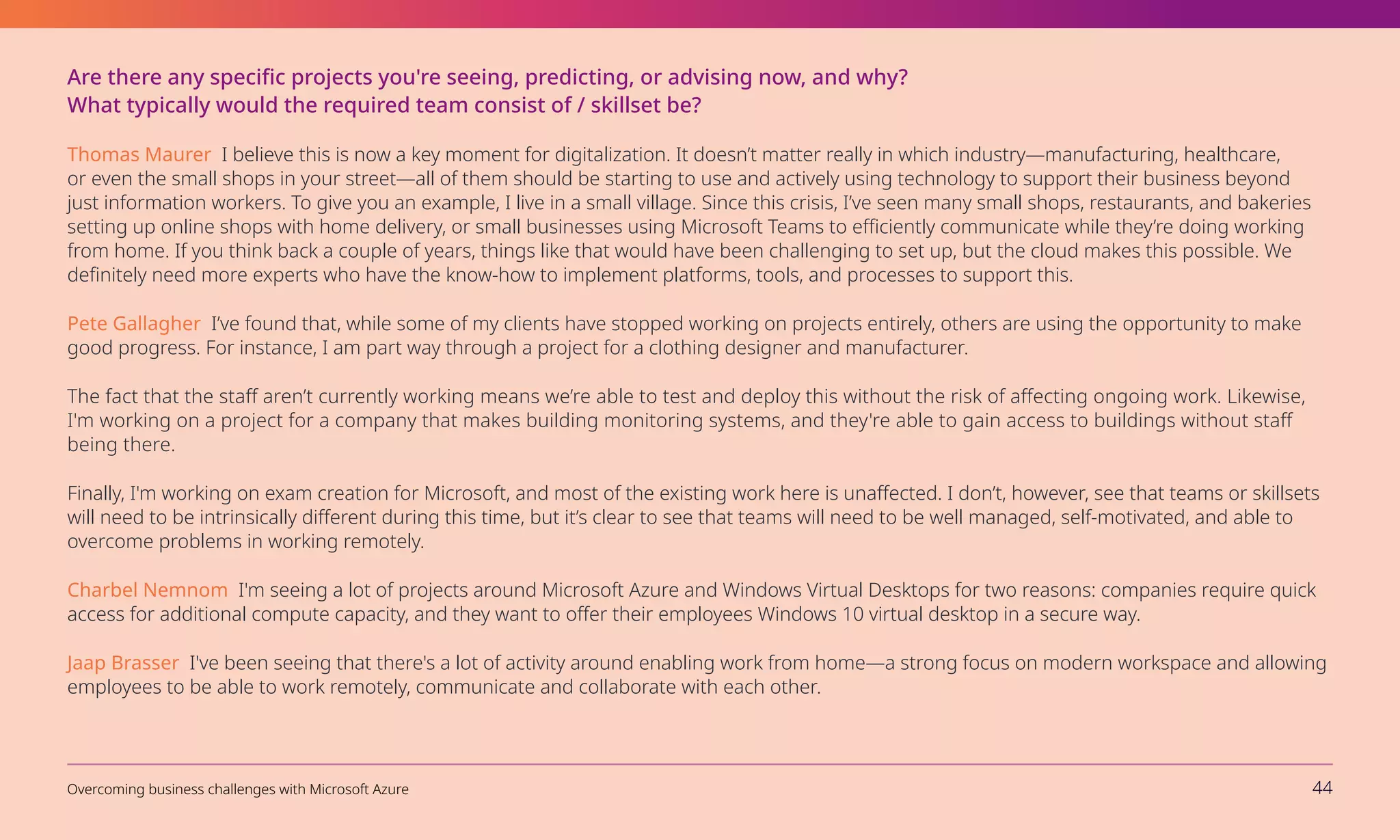 Are there any specific projects you're seeing, predicting, or advising now, and why?
What typically would the required team consist of / skillset be?
Thomas Maurer I believe this is now a key moment for digitalization. It doesn’t matter really in which industry—manufacturing, healthcare,
or even the small shops in your street—all of them should be starting to use and actively using technology to support their business beyond
just information workers. To give you an example, I live in a small village. Since this crisis, I’ve seen many small shops, restaurants, and bakeries
setting up online shops with home delivery, or small businesses using Microsoft Teams to efficiently communicate while they’re doing working
from home. If you think back a couple of years, things like that would have been challenging to set up, but the cloud makes this possible. We
definitely need more experts who have the know-how to implement platforms, tools, and processes to support this.
Pete Gallagher I’ve found that, while some of my clients have stopped working on projects entirely, others are using the opportunity to make
good progress. For instance, I am part way through a project for a clothing designer and manufacturer.
The fact that the staff aren’t currently working means we’re able to test and deploy this without the risk of affecting ongoing work. Likewise,
I'm working on a project for a company that makes building monitoring systems, and they're able to gain access to buildings without staff
being there.
Finally, I'm working on exam creation for Microsoft, and most of the existing work here is unaffected. I don’t, however, see that teams or skillsets
will need to be intrinsically different during this time, but it’s clear to see that teams will need to be well managed, self-motivated, and able to
overcome problems in working remotely.
Charbel Nemnom I'm seeing a lot of projects around Microsoft Azure and Windows Virtual Desktops for two reasons: companies require quick
access for additional compute capacity, and they want to offer their employees Windows 10 virtual desktop in a secure way.
Jaap Brasser I've been seeing that there's a lot of activity around enabling work from home—a strong focus on modern workspace and allowing
employees to be able to work remotely, communicate and collaborate with each other.  
Overcoming business challenges with Microsoft Azure 44
 