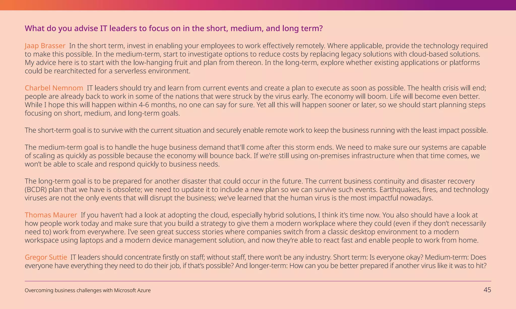 What do you advise IT leaders to focus on in the short, medium, and long term?
Jaap Brasser In the short term, invest in enabling your employees to work effectively remotely. Where applicable, provide the technology required
to make this possible. In the medium-term, start to investigate options to reduce costs by replacing legacy solutions with cloud-based solutions.
My advice here is to start with the low-hanging fruit and plan from thereon. In the long-term, explore whether existing applications or platforms
could be rearchitected for a serverless environment.
Charbel Nemnom IT leaders should try and learn from current events and create a plan to execute as soon as possible. The health crisis will end;
people are already back to work in some of the nations that were struck by the virus early. The economy will boom. Life will become even better.
While I hope this will happen within 4-6 months, no one can say for sure. Yet all this will happen sooner or later, so we should start planning steps
focusing on short, medium, and long-term goals.
The short-term goal is to survive with the current situation and securely enable remote work to keep the business running with the least impact possible.
The medium-term goal is to handle the huge business demand that'll come after this storm ends. We need to make sure our systems are capable
of scaling as quickly as possible because the economy will bounce back. If we're still using on-premises infrastructure when that time comes, we
won’t be able to scale and respond quickly to business needs.
The long-term goal is to be prepared for another disaster that could occur in the future. The current business continuity and disaster recovery
(BCDR) plan that we have is obsolete; we need to update it to include a new plan so we can survive such events. Earthquakes, fires, and technology
viruses are not the only events that will disrupt the business; we've learned that the human virus is the most impactful nowadays.
Thomas Maurer If you haven’t had a look at adopting the cloud, especially hybrid solutions, I think it’s time now. You also should have a look at
how people work today and make sure that you build a strategy to give them a modern workplace where they could (even if they don’t necessarily
need to) work from everywhere. I’ve seen great success stories where companies switch from a classic desktop environment to a modern
workspace using laptops and a modern device management solution, and now they’re able to react fast and enable people to work from home.
Gregor Suttie IT leaders should concentrate firstly on staff; without staff, there won’t be any industry. Short term: Is everyone okay? Medium-term: Does
everyone have everything they need to do their job, if that’s possible? And longer-term: How can you be better prepared if another virus like it was to hit?
Overcoming business challenges with Microsoft Azure 45
 
