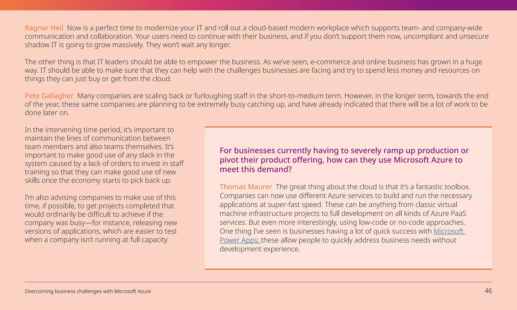Ragnar Heil Now is a perfect time to modernize your IT and roll out a cloud-based modern workplace which supports team- and company-wide
communication and collaboration. Your users need to continue with their business, and if you don’t support them now, uncompliant and unsecure
shadow IT is going to grow massively. They won’t wait any longer.
The other thing is that IT leaders should be able to empower the business. As we’ve seen, e-commerce and online business has grown in a huge
way. IT should be able to make sure that they can help with the challenges businesses are facing and try to spend less money and resources on
things they can just buy or get from the cloud.
Pete Gallagher Many companies are scaling back or furloughing staff in the short-to-medium term. However, in the longer term, towards the end
of the year, these same companies are planning to be extremely busy catching up, and have already indicated that there will be a lot of work to be
done later on.
In the intervening time period, it’s important to
maintain the lines of communication between
team members and also teams themselves. It’s
important to make good use of any slack in the
system caused by a lack of orders to invest in staff
training so that they can make good use of new
skills once the economy starts to pick back up.
I’m also advising companies to make use of this
time, if possible, to get projects completed that
would ordinarily be difficult to achieve if the
company was busy—for instance, releasing new
versions of applications, which are easier to test
when a company isn’t running at full capacity.
For businesses currently having to severely ramp up production or
pivot their product offering, how can they use Microsoft Azure to
meet this demand?
Thomas Maurer The great thing about the cloud is that it’s a fantastic toolbox.
Companies can now use different Azure services to build and run the necessary
applications at super-fast speed. These can be anything from classic virtual
machine infrastructure projects to full development on all kinds of Azure PaaS
services. But even more interestingly, using low-code or no-code approaches.
One thing I’ve seen is businesses having a lot of quick success with Microsoft
Power Apps; these allow people to quickly address business needs without
development experience.
Overcoming business challenges with Microsoft Azure 46
 