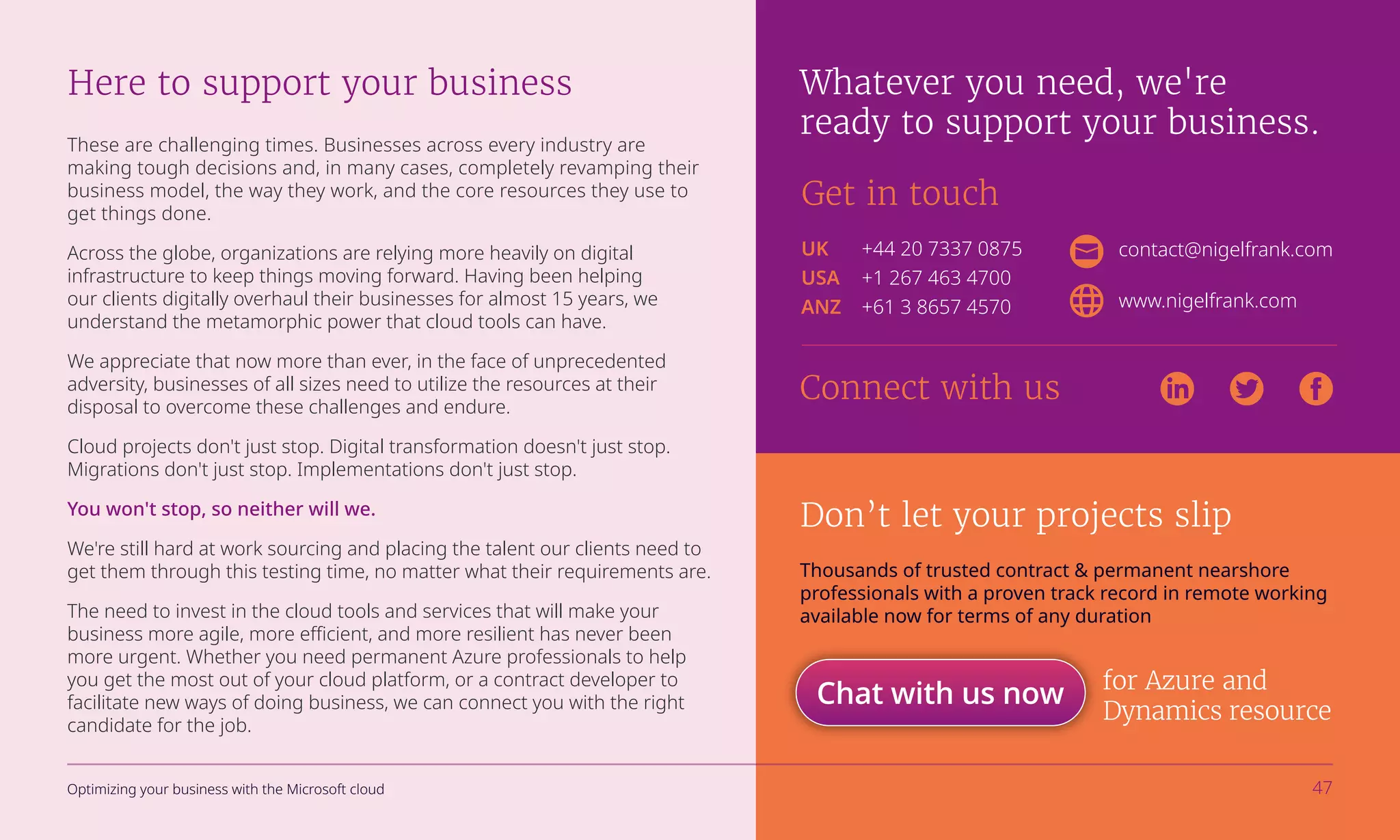 These are challenging times. Businesses across every industry are
making tough decisions and, in many cases, completely revamping their
business model, the way they work, and the core resources they use to
get things done.
Across the globe, organizations are relying more heavily on digital
infrastructure to keep things moving forward. Having been helping
our clients digitally overhaul their businesses for almost 15 years, we
understand the metamorphic power that cloud tools can have.
We appreciate that now more than ever, in the face of unprecedented
adversity, businesses of all sizes need to utilize the resources at their
disposal to overcome these challenges and endure.
Cloud projects don't just stop. Digital transformation doesn't just stop.
Migrations don't just stop. Implementations don't just stop.
You won't stop, so neither will we.
We're still hard at work sourcing and placing the talent our clients need to
get them through this testing time, no matter what their requirements are.
The need to invest in the cloud tools and services that will make your
business more agile, more efficient, and more resilient has never been
more urgent. Whether you need permanent Azure professionals to help
you get the most out of your cloud platform, or a contract developer to
facilitate new ways of doing business, we can connect you with the right
candidate for the job.
Here to support your business Whatever you need, we're
ready to support your business.
Get in touch
contact@nigelfrank.com
www.nigelfrank.com
UK	 +44 20 7337 0875
USA	 +1 267 463 4700
ANZ	 +61 3 8657 4570
Connect with us
Don’t let your projects slip
Thousands of trusted contract & permanent nearshore
professionals with a proven track record in remote working
available now for terms of any duration
for Azure and
Dynamics resource
Chat with us now
Optimizing your business with the Microsoft cloud 47
 