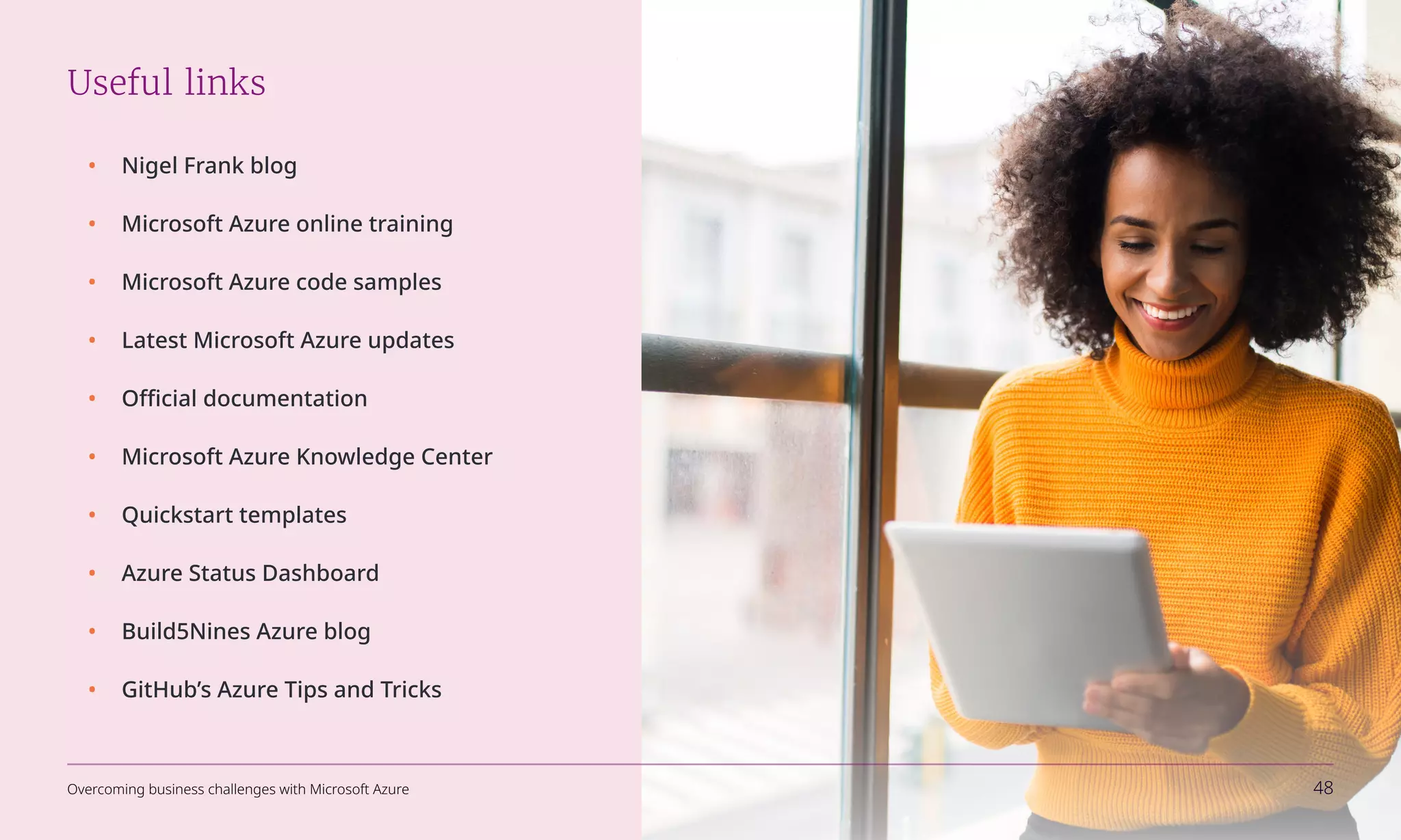 Useful links
•	 Nigel Frank blog
•	 Microsoft Azure online training
•	 Microsoft Azure code samples
•	 Latest Microsoft Azure updates
•	 Official documentation
•	 Microsoft Azure Knowledge Center
•	 Quickstart templates
•	 Azure Status Dashboard
•	 Build5Nines Azure blog
•	 GitHub’s Azure Tips and Tricks
Overcoming business challenges with Microsoft Azure 48
 