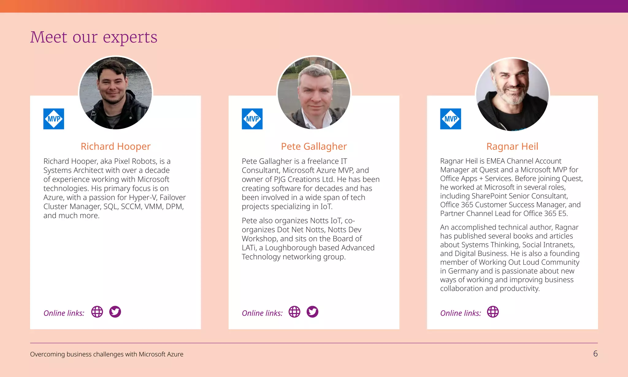 Meet our experts
Richard Hooper
Richard Hooper, aka Pixel Robots, is a
Systems Architect with over a decade
of experience working with Microsoft
technologies. His primary focus is on
Azure, with a passion for Hyper-V, Failover
Cluster Manager, SQL, SCCM, VMM, DPM,
and much more.
Pete Gallagher
Pete Gallagher is a freelance IT
Consultant, Microsoft Azure MVP, and
owner of PJG Creations Ltd. He has been
creating software for decades and has
been involved in a wide span of tech
projects specializing in IoT.
Pete also organizes Notts IoT, co-
organizes Dot Net Notts, Notts Dev
Workshop, and sits on the Board of
LATi, a Loughborough based Advanced
Technology networking group.
Ragnar Heil
Ragnar Heil is EMEA Channel Account
Manager at Quest and a Microsoft MVP for
Office Apps + Services. Before joining Quest,
he worked at Microsoft in several roles,
including SharePoint Senior Consultant,
Office 365 Customer Success Manager, and
Partner Channel Lead for Office 365 E5.
An accomplished technical author, Ragnar
has published several books and articles
about Systems Thinking, Social Intranets,
and Digital Business. He is also a founding
member of Working Out Loud Community
in Germany and is passionate about new
ways of working and improving business
collaboration and productivity.
Online links:
Online links: Online links:
Overcoming business challenges with Microsoft Azure 6
 
