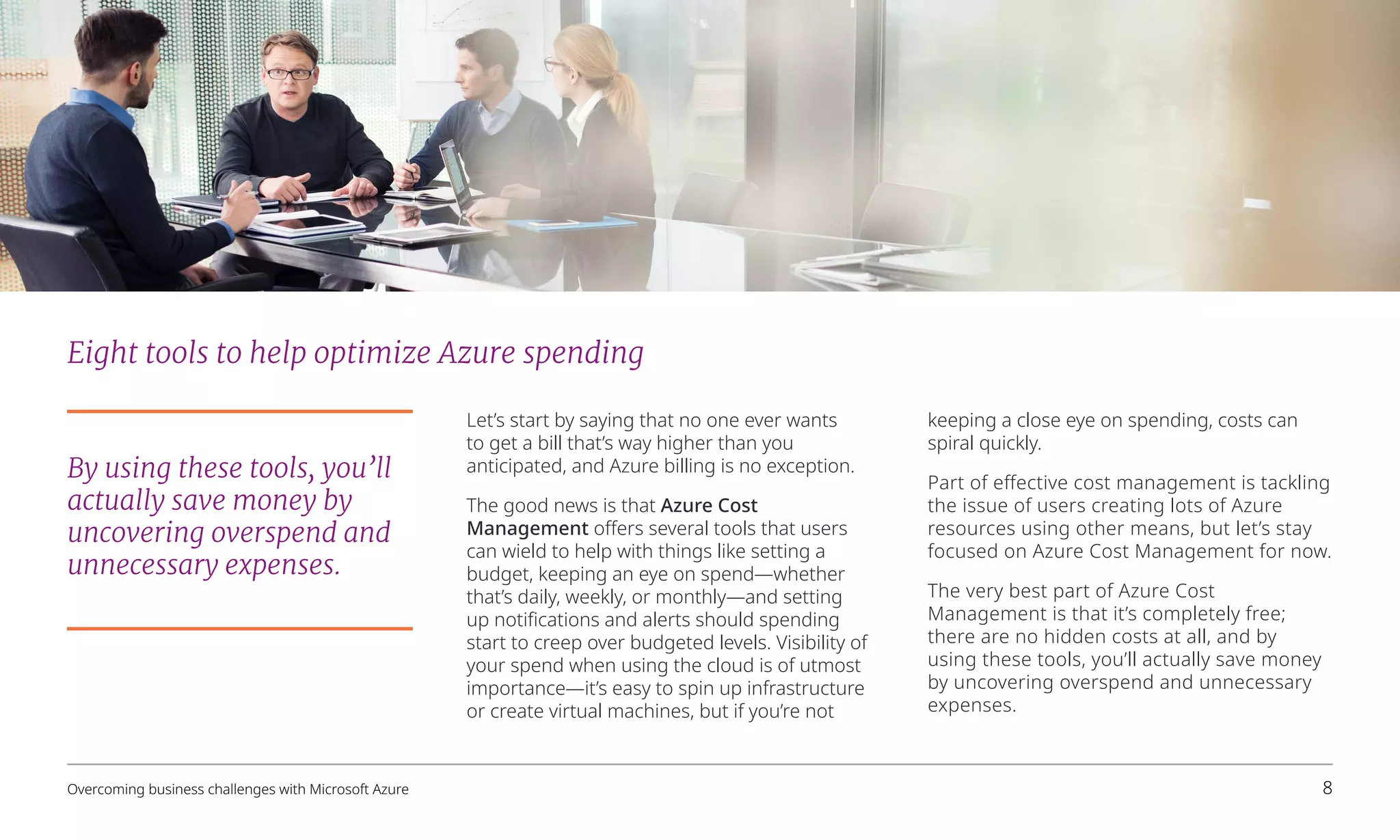 Eight tools to help optimize Azure spending
Let’s start by saying that no one ever wants
to get a bill that’s way higher than you
anticipated, and Azure billing is no exception.
The good news is that Azure Cost
Management offers several tools that users
can wield to help with things like setting a
budget, keeping an eye on spend—whether
that’s daily, weekly, or monthly—and setting
up notifications and alerts should spending
start to creep over budgeted levels. Visibility of
your spend when using the cloud is of utmost
importance—it’s easy to spin up infrastructure
or create virtual machines, but if you’re not
keeping a close eye on spending, costs can
spiral quickly.
Part of effective cost management is tackling
the issue of users creating lots of Azure
resources using other means, but let’s stay
focused on Azure Cost Management for now.
The very best part of Azure Cost
Management is that it’s completely free;
there are no hidden costs at all, and by
using these tools, you’ll actually save money
by uncovering overspend and unnecessary
expenses.
By using these tools, you’ll
actually save money by
uncovering overspend and
unnecessary expenses.
Overcoming business challenges with Microsoft Azure 8
 