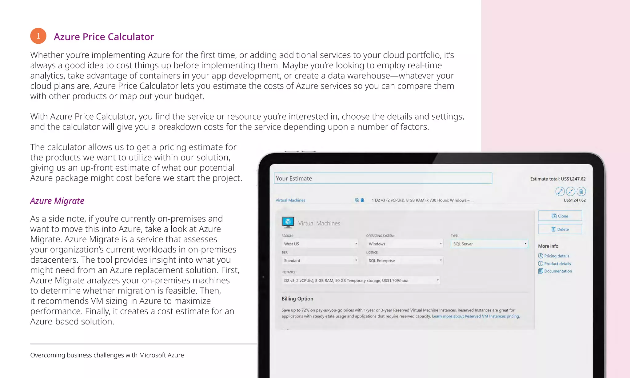 1 Azure Price Calculator
Whether you’re implementing Azure for the first time, or adding additional services to your cloud portfolio, it’s
always a good idea to cost things up before implementing them. Maybe you’re looking to employ real-time
analytics, take advantage of containers in your app development, or create a data warehouse—whatever your
cloud plans are, Azure Price Calculator lets you estimate the costs of Azure services so you can compare them
with other products or map out your budget.
With Azure Price Calculator, you find the service or resource you’re interested in, choose the details and settings,
and the calculator will give you a breakdown costs for the service depending upon a number of factors.
The calculator allows us to get a pricing estimate for
the products we want to utilize within our solution,
giving us an up-front estimate of what our potential
Azure package might cost before we start the project.
Azure Migrate
As a side note, if you’re currently on-premises and
want to move this into Azure, take a look at Azure
Migrate. Azure Migrate is a service that assesses
your organization’s current workloads in on-premises
datacenters. The tool provides insight into what you
might need from an Azure replacement solution. First,
Azure Migrate analyzes your on-premises machines
to determine whether migration is feasible. Then,
it recommends VM sizing in Azure to maximize
performance. Finally, it creates a cost estimate for an
Azure-based solution.
Overcoming business challenges with Microsoft Azure 9
 