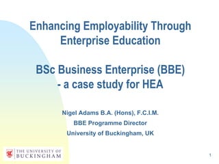 1
Enhancing Employability Through
Enterprise Education
BSc Business Enterprise (BBE)
- a case study for HEA
Nigel Adams B.A. (Hons), F.C.I.M.
BBE Programme Director
University of Buckingham, UK
 