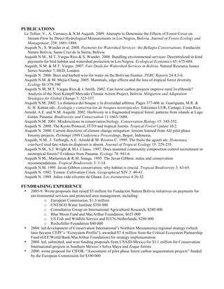 PUBLICATIONS
 Le Tellier, V., A. Carrasco & N.M Asquith. 2009. Attempts to Determine the Effects of Forest Cover on
  Stream Flow by Direct Hydrological Measurements in Los Negros, Bolivia. Journal of Forest Ecology and
  Management. 258: 1881-1888.
 Asquith N., S. Wunder et al. 2008. Payments for Watershed Services: the Bellagio Conversations. Fundación
  Natura Bolivia, Santa Cruz de la Sierra, Bolivia.
 Asquith N.M., M.T. Vargas Ríos & S. Wunder. 2008. Bundling environmental services: Decentralized in-kind
  payments for bird habitat and watershed protection in Los Negros. Ecological Economics 65: 675-684.
 Asquith, N.M. & M.T. Vargas. 2007. Fair Deals for Watershed Services in Bolivia. Natural Resource Issues
  Series Number 7, IIED, London
 Asquith N. 2006. Bees and barbed wire for water on the Bolivian frontier. PERC Reports 24.4:3-6.
 Asquith N.M. & M. Mejia-Chang. 2005. Mammals, edge effects and the loss of tropical forest diversity.
  Ecology 86:379-390
 Asquith N.M, M.T. Vargas Ríos & J. Smith. 2002. Can forest carbon projects improve rural livelihoods?
  Analysis of the Noel Kempff Mercado Climate Action Project, Bolivia. Mitigation and Adaptation
  Strategies for Global Change 7: 323-337.
 Asquith N.M. 2002. La dinámica del bosque y la diversidad arbórea. Pages 377-406 in: Guariguata, M.R. &
  G. H. Kattan eds.. Ecología y conservación de bosques neotropicales. Ediciones LUR, Cartago, Costa Rica.
 Arnold, A.E. and N.M. Asquith. 2002. Herbivory in a fragmented tropical forest: patterns from islands at Lago
  Gatún, Panama. Biodiversity and Conservation 11:1663-1680.
 Asquith N.M. 2001. Misdirections in conservation biology. Conservation Biology 15: 345-352.
 Asquith N. 2000. The Kyoto Protocol, ITTO and tropical forests. Tropical Forest Update 10.2.
 Asquith N. 2000. Current directions of climate change mitigation: lessons learned from AIJ pilot phase
  forestry projects. Perhimpi 1999 Conference Proceedings, Bogor, Indonesia.
 Asquith, N.M., J. Terborgh, A.E. Arnold & M. Riveros C. 1999. The fruits the agouti ate: Hymenaea
  courbaril seed fate when its disperser is absent. Journal of Tropical Ecology 15: 229-235.
 Asquith N.M., S.J. Wright & M.J. Clauss. 1997. Does mammal community composition control recruitment in
  neotropical forests? Evidence from Panama. Ecology 78: 941-6.
 Asquith N.M., Martarinza & R.M. Sinaga. 1995. The Javan Gibbon: status and conservation
  recommendations. Tropical Biodiversity 3: 1-14.
 Asquith N.M. 1995. Javan Gibbon conservation: why habitat is crucial. Tropical Biodiversity 3: 63-65.
 Asquith N. 1992. Yemen: Cultivation Crisis. Geographical XIV.3: 40-41.
 Asquith N. 1989. Adios vida silvestre de Ghana. Los Aventureros 4:26-32

FUNDRAISING EXPERIENCE
 •   2005-9: Wrote proposals that raised $3 million for Fundación Natura Bolivia initiatives on payments for
     environmental services and protected area management, including:
              o European Commission, $1.3 million
              o UNESCO Water Institute $350 000
              o Consultative Group on International Agricultural Research, $280 000
              o Blue Moon Fund and MacArthur Foundation, $625 000
              o US Fish and Wildlife Service and IUCN-Netherlands, $280 000
              o Rockefeller Foundation $40 000
 •   2004: led development of Conservation International’s Northern Mesoamerica regional strategy (which
     later became CEPF’s “Ecosystem Profile”); awarded $7.4 million from the Critical Ecosystem Partnership
     Fund (GEF/World Bank/MacArthur Foundation) for strategy implementation
 •   2004: led, submitted, and won funding proposals from USAID-Mexico for $3.1 million for Conservation
     International projects in Southern Mexico’s Selva Maya and Zoque forests
 •   2000: wrote proposal for CIFOR, “Assessment of pilot phase forest carbon sequestration projects” funded
     by the European Commission for $100 000
 