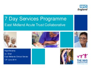 7 Day Services Programme
East Midland Acute Trust Collaborative
Nigel Beasley
co- Chair
East Midlands Clinical Senate
12th June 2014
 