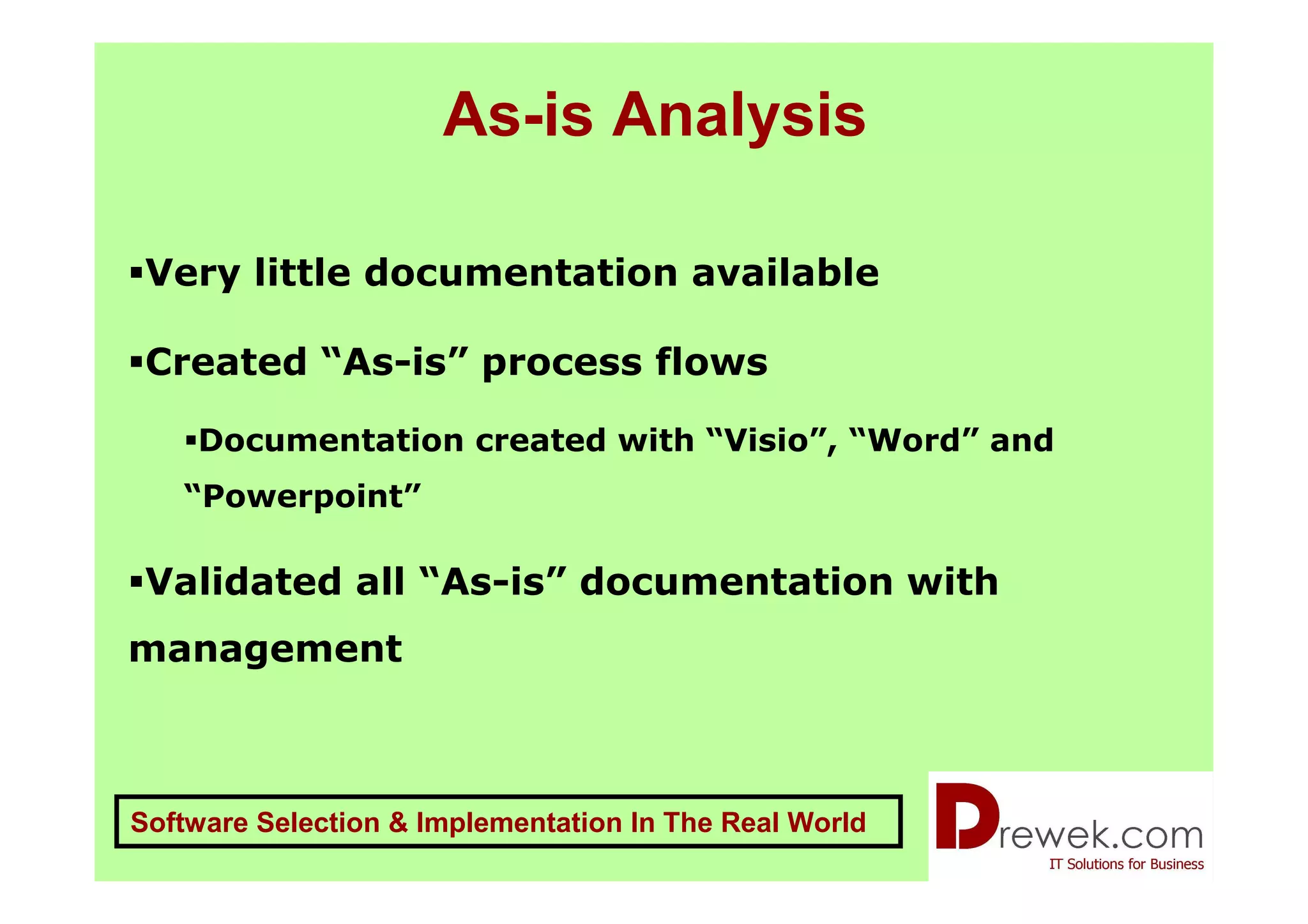 As-is Analysis

 Very little documentation available

 Created “As-is” process flows

    Documentation created with “Visio”, “Word” and
   “Powerpoint”

 Validated all “As-is” documentation with
management



Software Selection & Implementation In The Real World
 