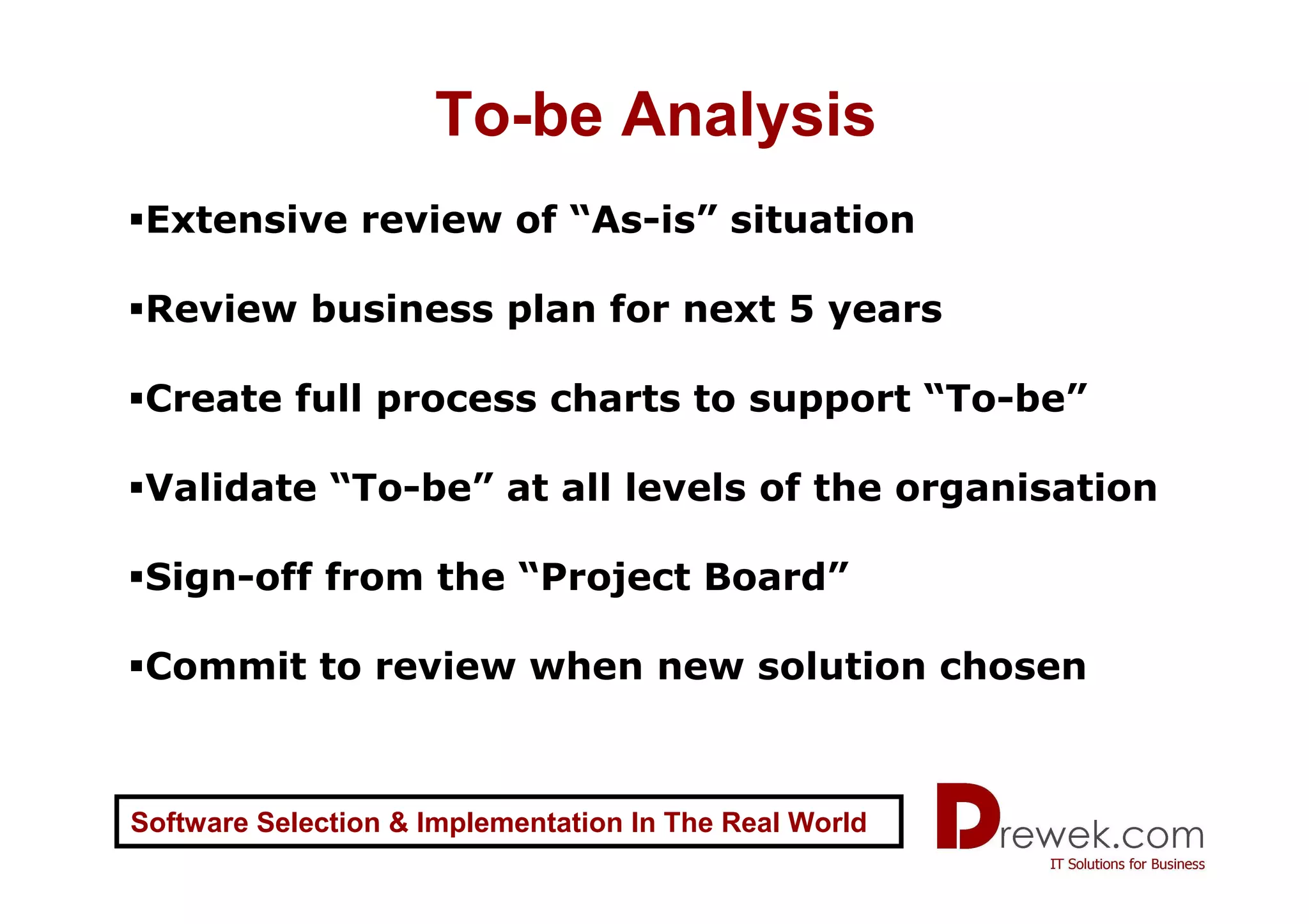 To-be Analysis
 Extensive review of “As-is” situation

 Review business plan for next 5 years

 Create full process charts to support “To-be”

 Validate “To-be” at all levels of the organisation

 Sign-off from the “Project Board”

 Commit to review when new solution chosen



Software Selection & Implementation In The Real World
 
