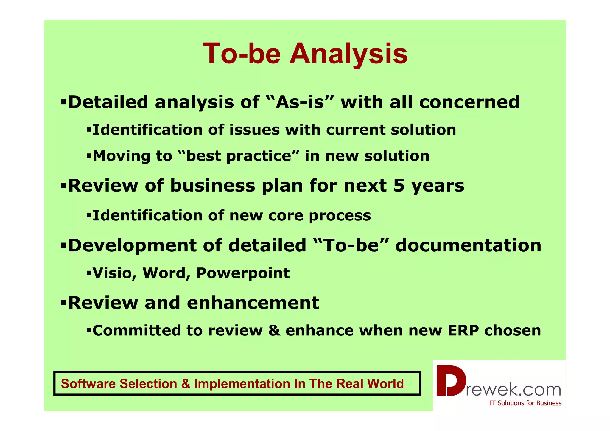 To-be Analysis
 Detailed analysis of “As-is” with all concerned
    Identification of issues with current solution
    Moving to “best practice” in new solution

 Review of business plan for next 5 years
    Identification of new core process

 Development of detailed “To-be” documentation
    Visio, Word, Powerpoint

 Review and enhancement
    Committed to review & enhance when new ERP chosen


Software Selection & Implementation In The Real World
 