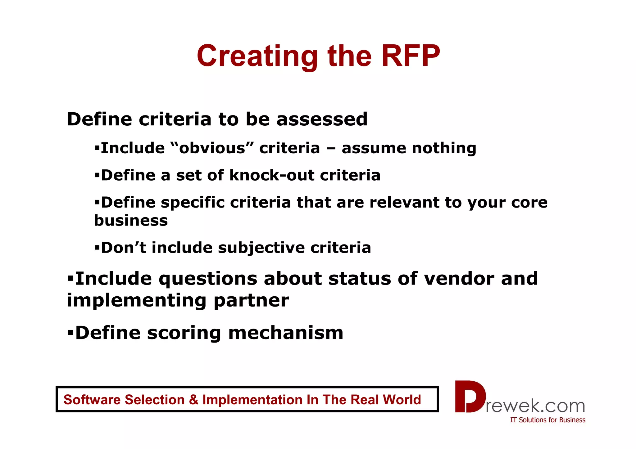 Creating the RFP
Define criteria to be assessed
     Include “obvious” criteria – assume nothing
     Define a set of knock-out criteria
     Define specific criteria that are relevant to your core
    business
     Don’t include subjective criteria

 Include questions about status of vendor and
implementing partner
 Define scoring mechanism


Software Selection & Implementation In The Real World
 