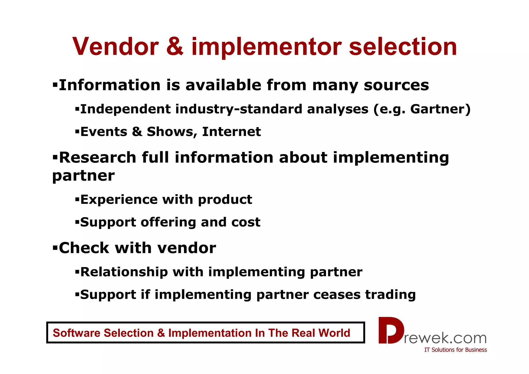 Vendor & implementor selection
 Information is available from many sources
    Independent industry-standard analyses (e.g. Gartner)
    Events & Shows, Internet

 Research full information about implementing
partner
    Experience with product
    Support offering and cost

 Check with vendor
    Relationship with implementing partner
    Support if implementing partner ceases trading


Software Selection & Implementation In The Real World
 