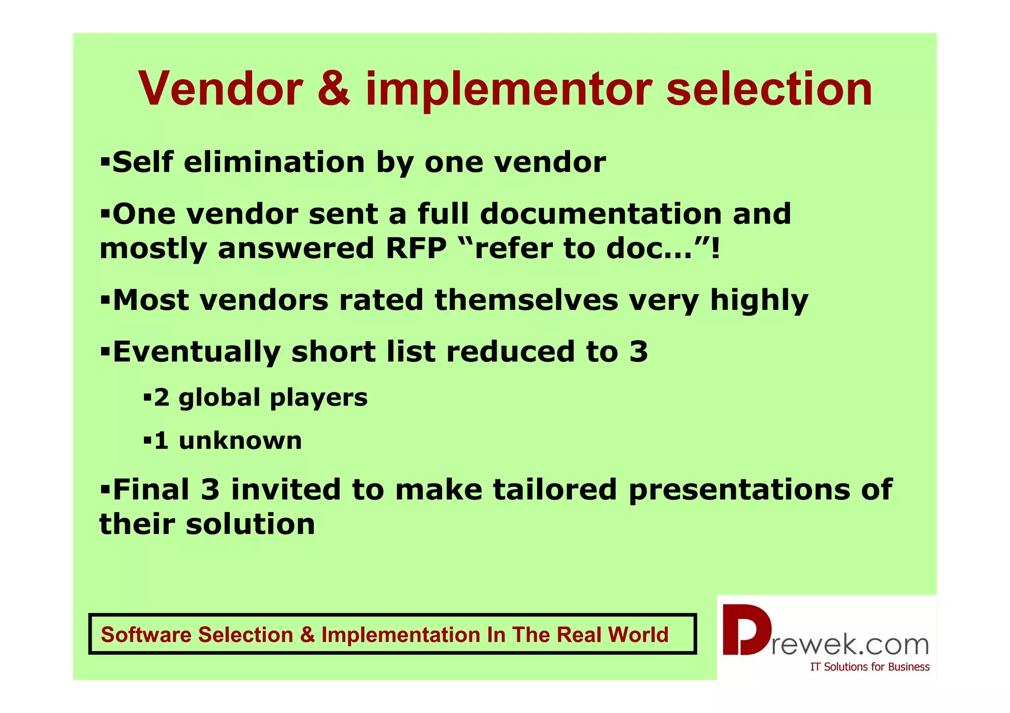 Vendor & implementor selection
 Self elimination by one vendor
One vendor sent a full documentation and
mostly answered RFP “refer to doc…”!
 Most vendors rated themselves very highly
 Eventually short list reduced to 3
    2 global players
    1 unknown

 Final 3 invited to make tailored presentations of
their solution


Software Selection & Implementation In The Real World
 