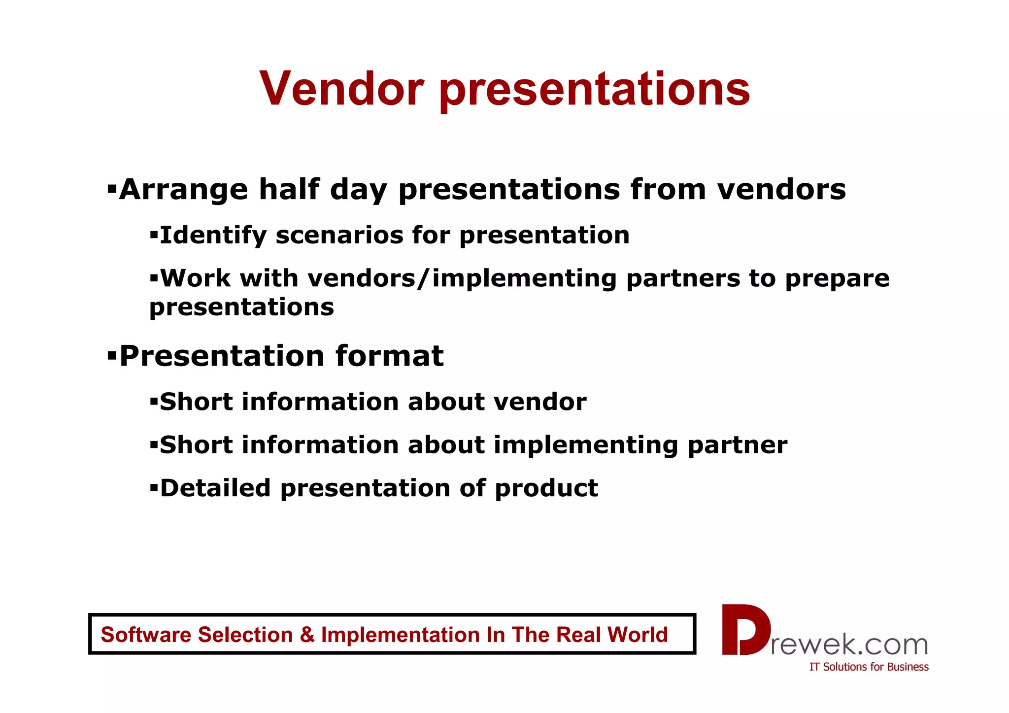 Vendor presentations
 Arrange half day presentations from vendors
     Identify scenarios for presentation
     Work with vendors/implementing partners to prepare
    presentations

 Presentation format
     Short information about vendor
     Short information about implementing partner
     Detailed presentation of product




Software Selection & Implementation In The Real World
 