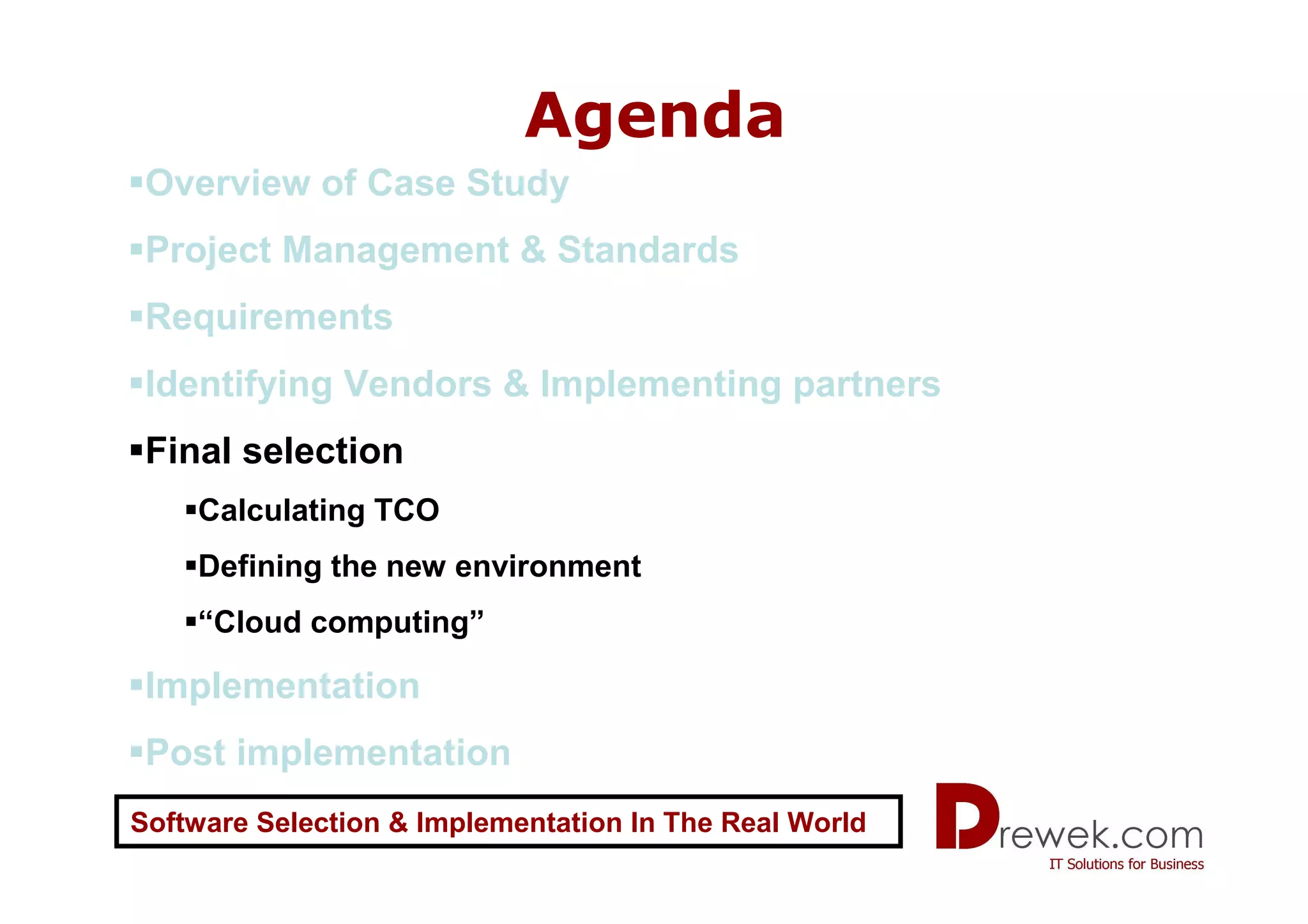Agenda
 Overview of Case Study
 Project Management & Standards
 Requirements
 Identifying Vendors & Implementing partners
 Final selection
    Calculating TCO
    Defining the new environment
    “Cloud computing”

 Implementation
 Post implementation
Software Selection & Implementation In The Real World
 