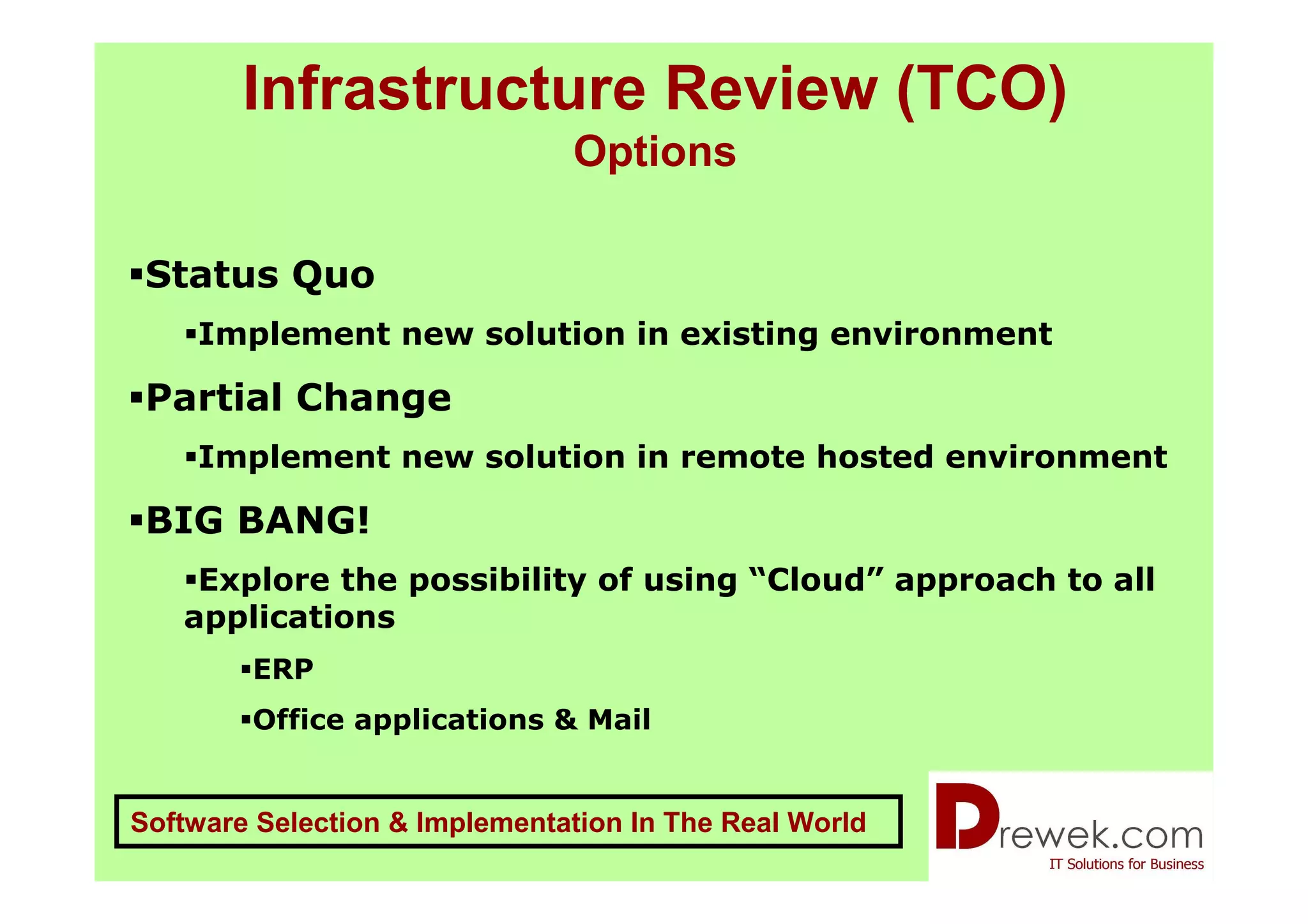 Infrastructure Review (TCO)
                               Options

 Status Quo
    Implement new solution in existing environment

 Partial Change
    Implement new solution in remote hosted environment

 BIG BANG!
    Explore the possibility of using “Cloud” approach to all
   applications
        ERP
        Office applications & Mail


Software Selection & Implementation In The Real World
 