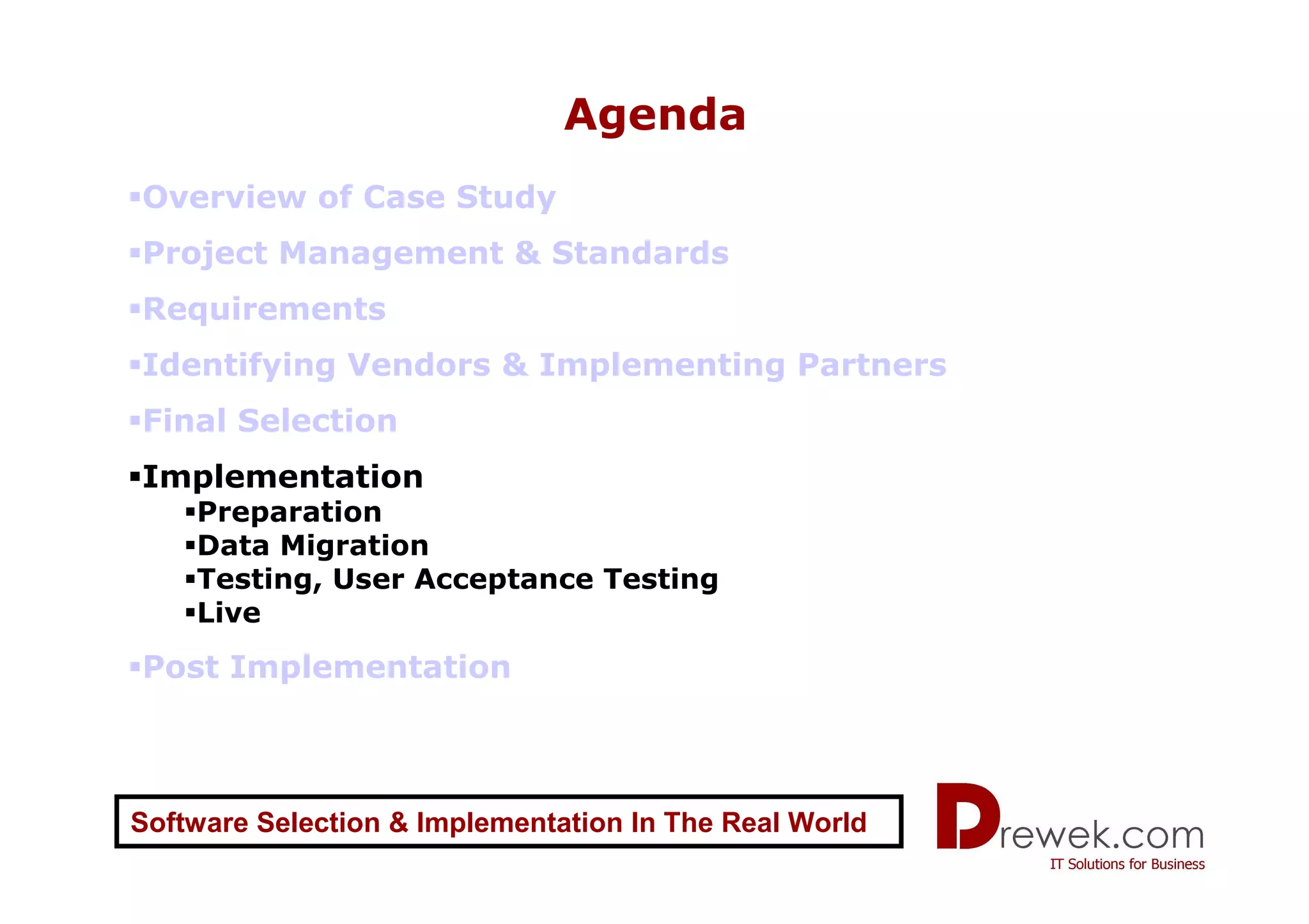 Agenda
Overview of Case Study
Project Management & Standards
Requirements
Identifying Vendors & Implementing Partners
Final Selection
Implementation
    Preparation
    Data Migration
    Testing, User Acceptance Testing
    Live
Post Implementation



Software Selection & Implementation In The Real World
 