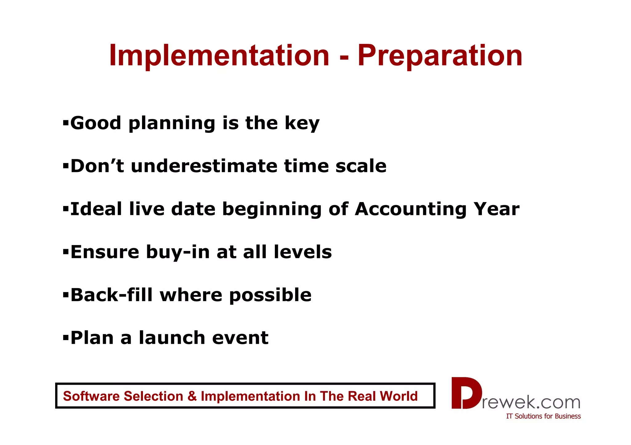 Implementation - Preparation

 Good planning is the key

 Don’t underestimate time scale

 Ideal live date beginning of Accounting Year

 Ensure buy-in at all levels

 Back-fill where possible

 Plan a launch event


Software Selection & Implementation In The Real World
 