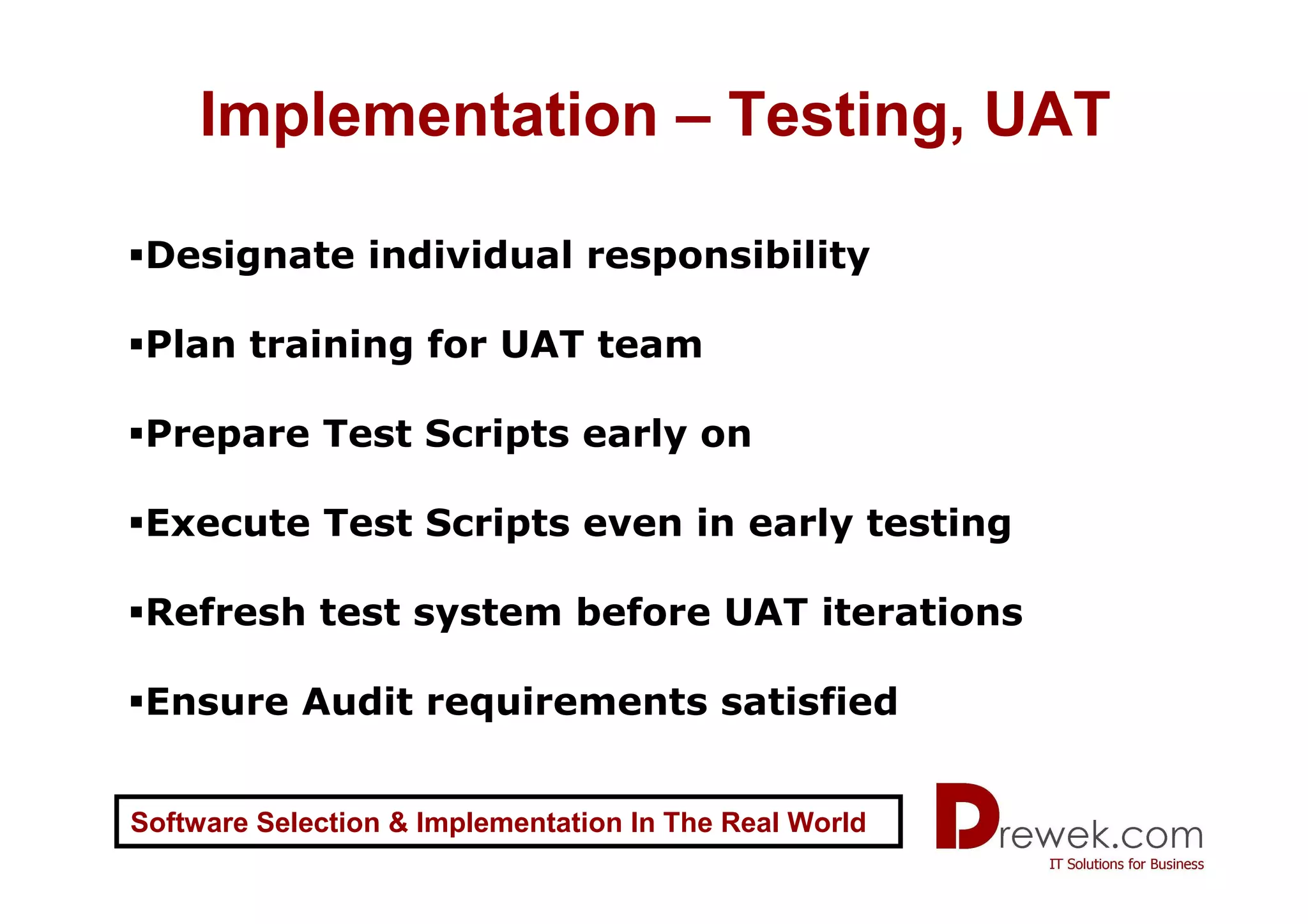 Implementation – Testing, UAT

 Designate individual responsibility

 Plan training for UAT team

 Prepare Test Scripts early on

 Execute Test Scripts even in early testing

 Refresh test system before UAT iterations

 Ensure Audit requirements satisfied


Software Selection & Implementation In The Real World
 