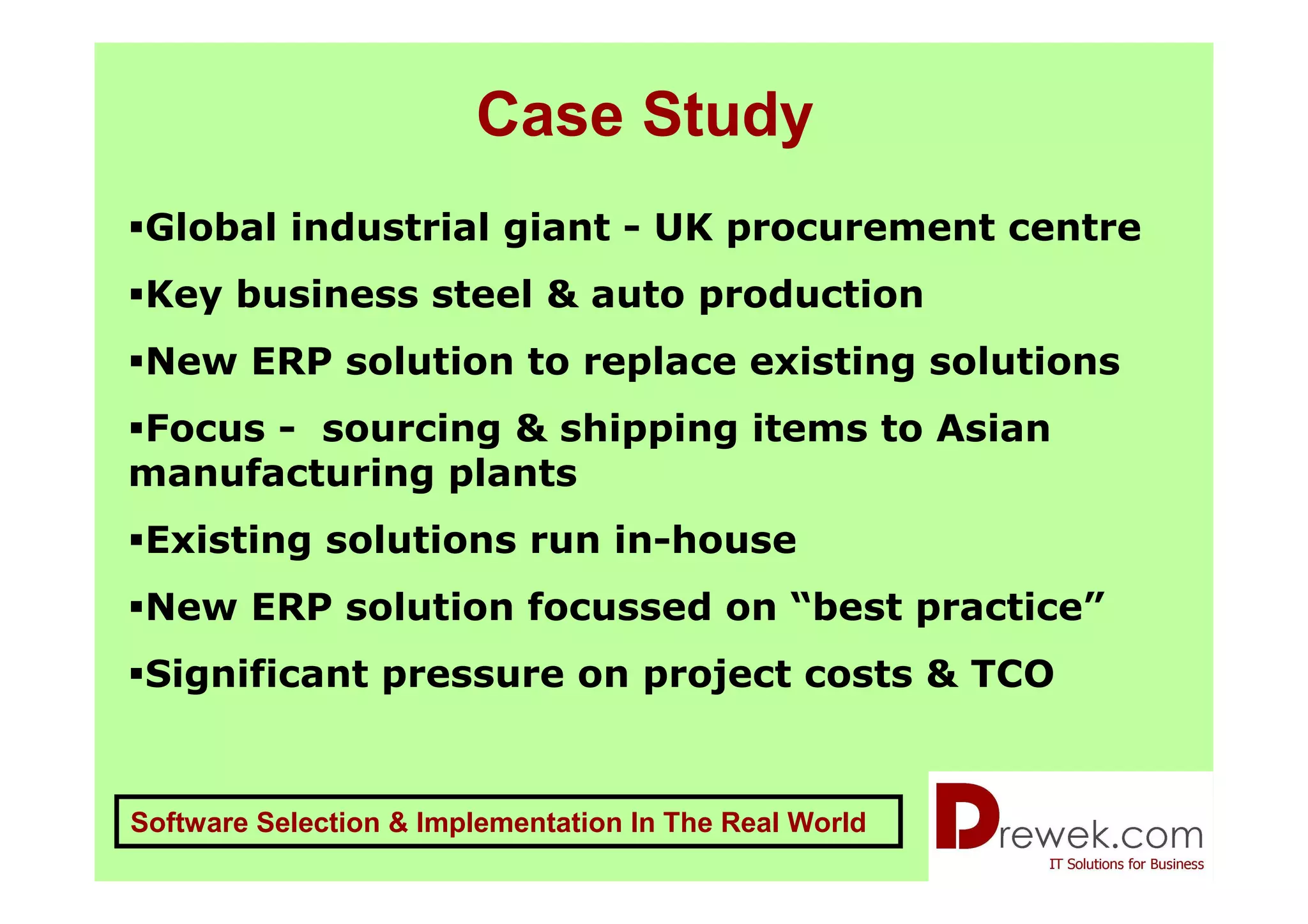 Case Study
 Global industrial giant - UK procurement centre
 Key business steel & auto production
 New ERP solution to replace existing solutions
Focus - sourcing & shipping items to Asian
manufacturing plants
 Existing solutions run in-house
 New ERP solution focussed on “best practice”
 Significant pressure on project costs & TCO


Software Selection & Implementation In The Real World
 