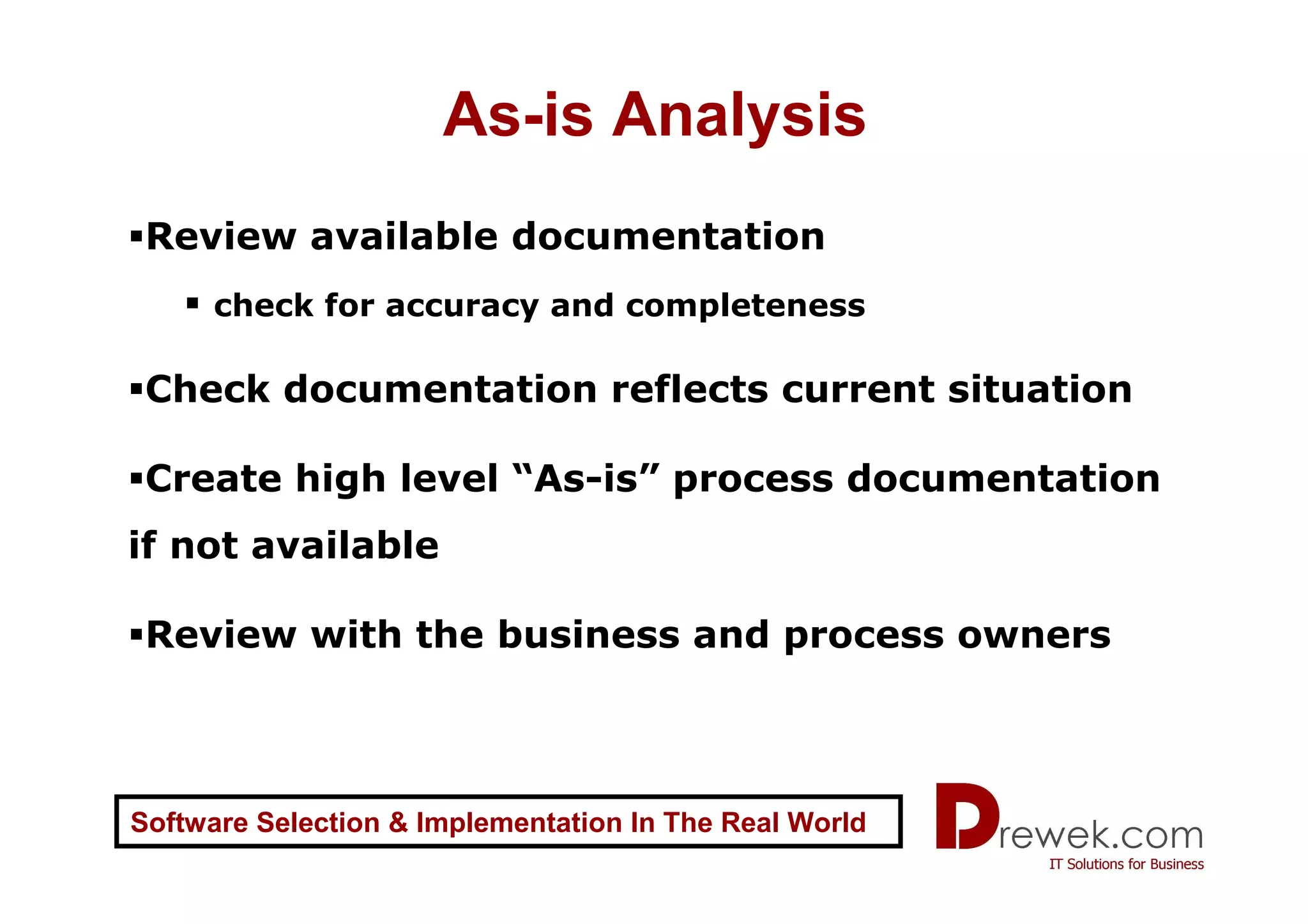 As-is Analysis
 Review available documentation
     check for accuracy and completeness

 Check documentation reflects current situation

 Create high level “As-is” process documentation
if not available

 Review with the business and process owners



Software Selection & Implementation In The Real World
 