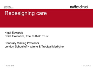 © Nuffield Trust17 March 2016
Redesigning care
Nigel Edwards
Chief Executive, The Nuffield Trust
Honorary Visiting Professor
London School of Hygiene & Tropical Medicine
 