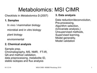 01/12/10 MSI/CIMR -MIBBI Workshop 2010 1
Metabolomics: MSI CIMR
Checklists in Metabolomics 3 (2007)
1. Samples
In vivo / mammalian biology
microbial and in vitro biology
plant biology
environmental
2. Chemical analysis
Sample prep,
Chromatography, MS, NMR, FT-IR,
QA and method validation,
data preprocessing, metabolite ID,
stable isotopes and flux analysis
3. Data analysis
Data reduction/deconvolution,
Pre-processing,
Algorithm selection,
(Univariate analysis,)
Unsupervised methods,
Supervised learning,
Model generality,
Model validation
 