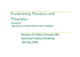 Fundraising Practices and
Principles
Presented by
Nigel Harris, Executive Director, Mater Foundation


            Museum & Gallery Services Qld.
            Securing Funding Workshop
            6th May 2009
 