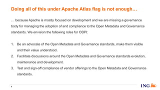 … because Apache is mostly focused on development and we are missing a governance
body for managing the adoption of and compliance to the Open Metadata and Governance
standards. We envision the following roles for ODPI:
1. Be an advocate of the Open Metadata and Governance standards, make them visible
and their value understood.
2. Facilitate discussions around the Open Metadata and Governance standards evolution,
maintenance and development.
3. Test and sign-off compliance of vendor offerings to the Open Metadata and Governance
standards.
6
Doing all of this under Apache Atlas flag is not enough…
 