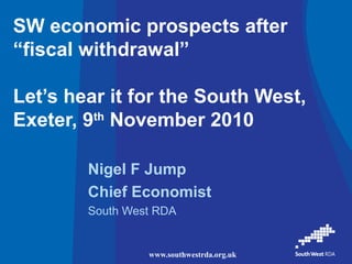 www.southwestrda.org.uk
SW economic prospects after
“fiscal withdrawal”
Let’s hear it for the South West,
Exeter, 9th
November 2010
Nigel F Jump
Chief Economist
South West RDA
 