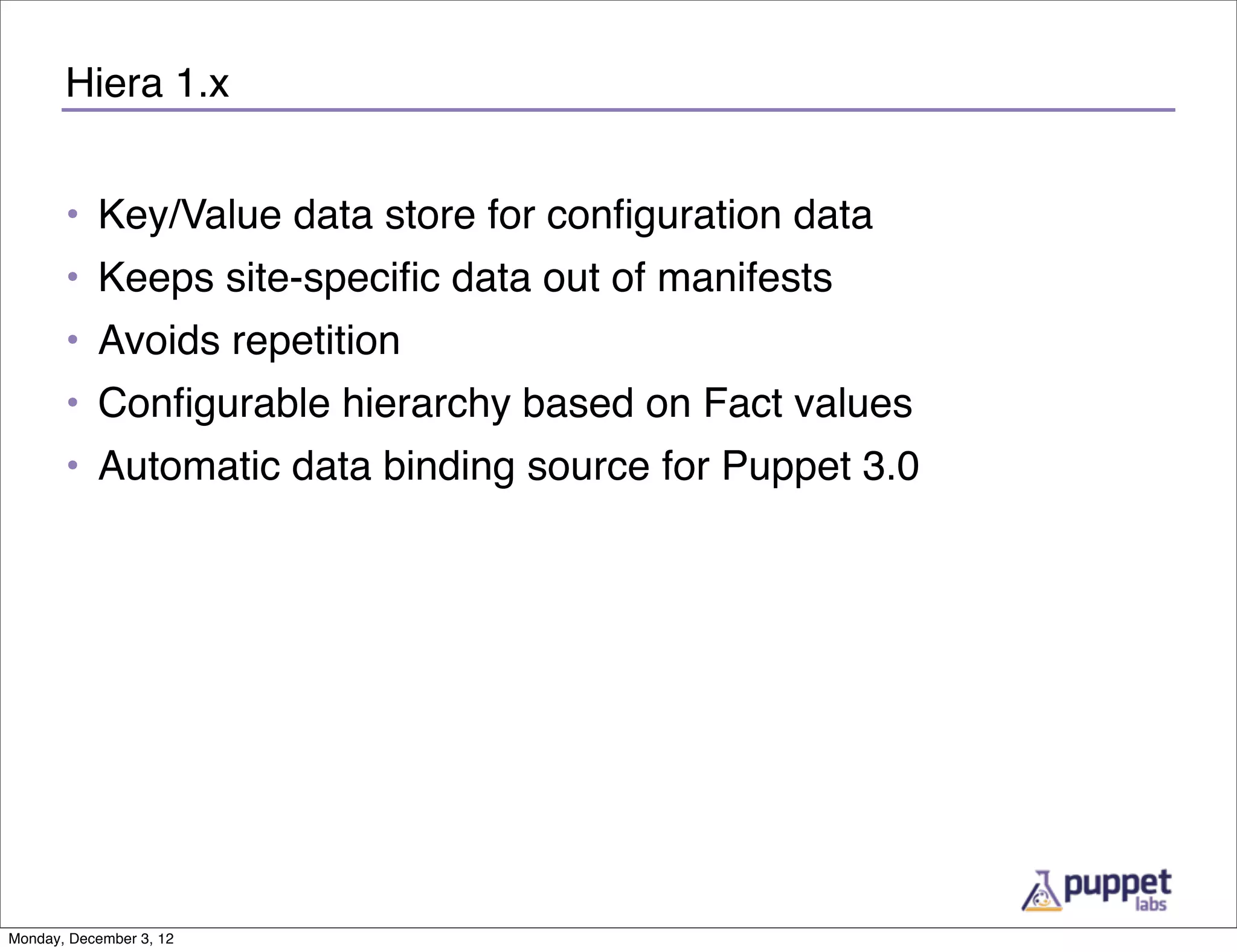 Hiera 1.x


       • Key/Value data store for conﬁguration data
       • Keeps site-speciﬁc data out of manifests
       • Avoids repetition
       • Conﬁgurable hierarchy based on Fact values
       • Automatic data binding source for Puppet 3.0




Monday, December 3, 12
 