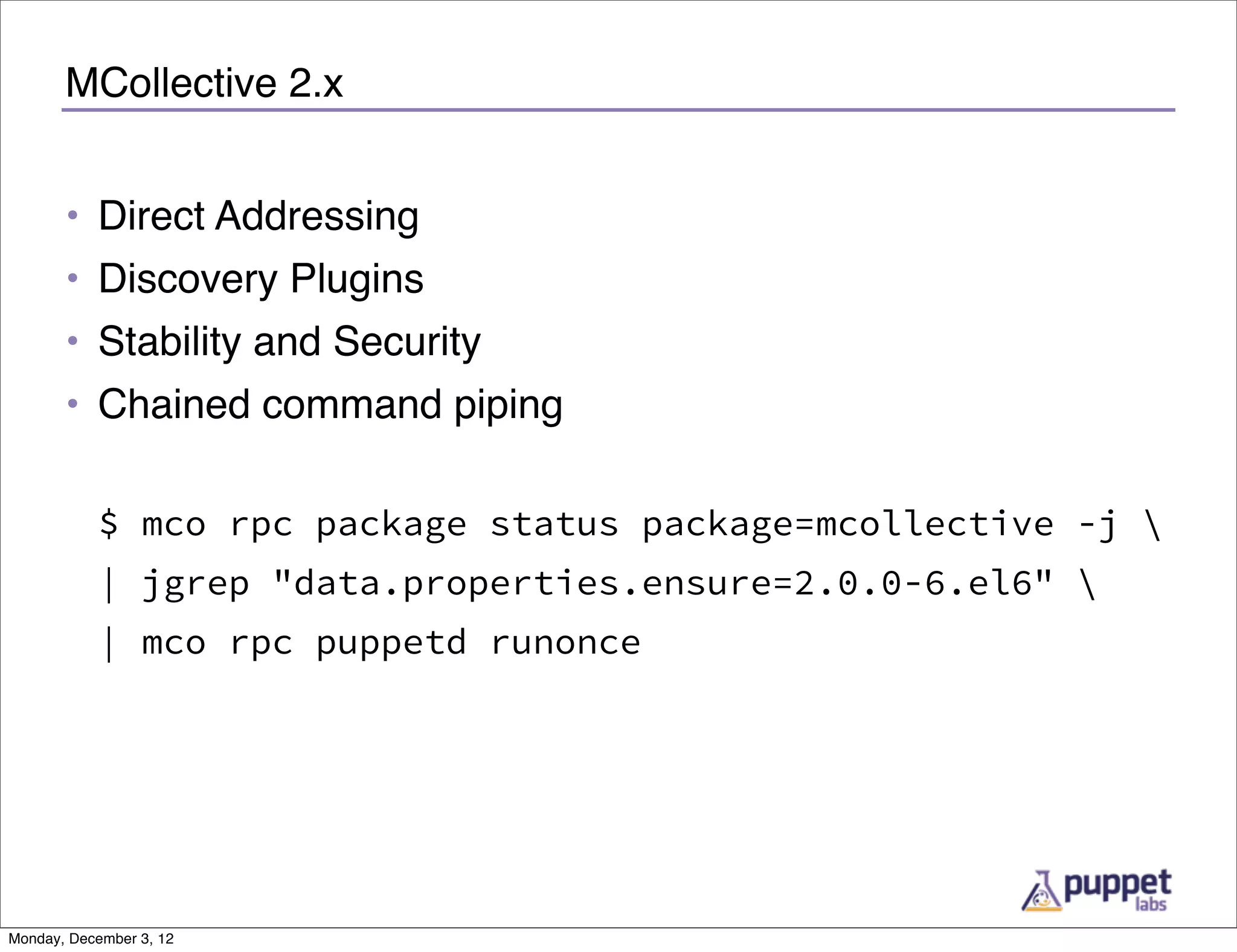 MCollective 2.x


       • Direct Addressing
       • Discovery Plugins
       • Stability and Security
       • Chained command piping

           $ mco rpc package status package=mcollective -j 
           | jgrep "data.properties.ensure=2.0.0-6.el6" 
           | mco rpc puppetd runonce




Monday, December 3, 12
 