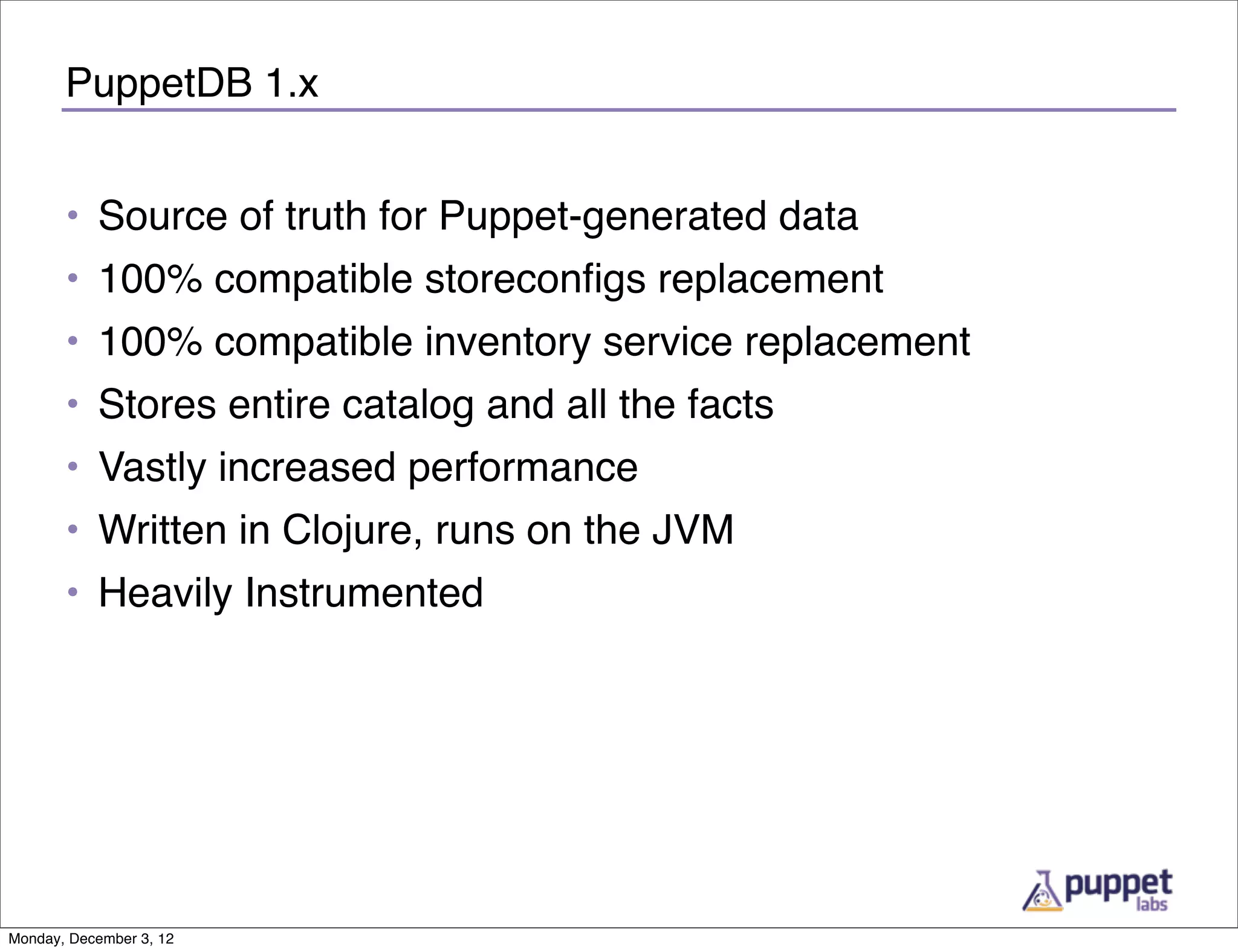 PuppetDB 1.x


       • Source of truth for Puppet-generated data
       • 100% compatible storeconﬁgs replacement
       • 100% compatible inventory service replacement
       • Stores entire catalog and all the facts
       • Vastly increased performance
       • Written in Clojure, runs on the JVM
       • Heavily Instrumented




Monday, December 3, 12
 