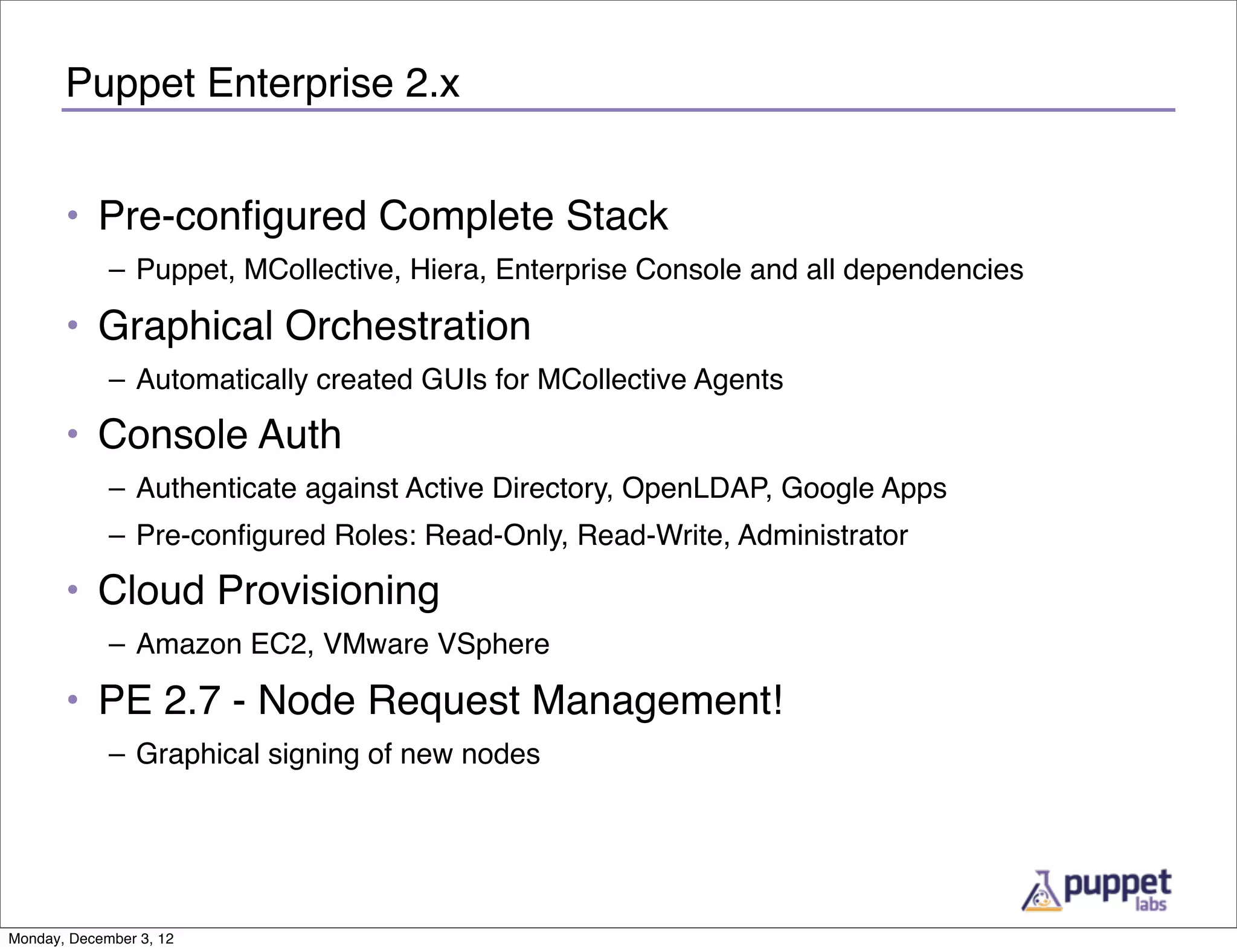 Puppet Enterprise 2.x


       • Pre-conﬁgured Complete Stack
             – Puppet, MCollective, Hiera, Enterprise Console and all dependencies

       • Graphical Orchestration
             – Automatically created GUIs for MCollective Agents

       • Console Auth
             – Authenticate against Active Directory, OpenLDAP, Google Apps
             – Pre-conﬁgured Roles: Read-Only, Read-Write, Administrator

       • Cloud Provisioning
             – Amazon EC2, VMware VSphere

       • PE 2.7 - Node Request Management!
             – Graphical signing of new nodes




Monday, December 3, 12
 