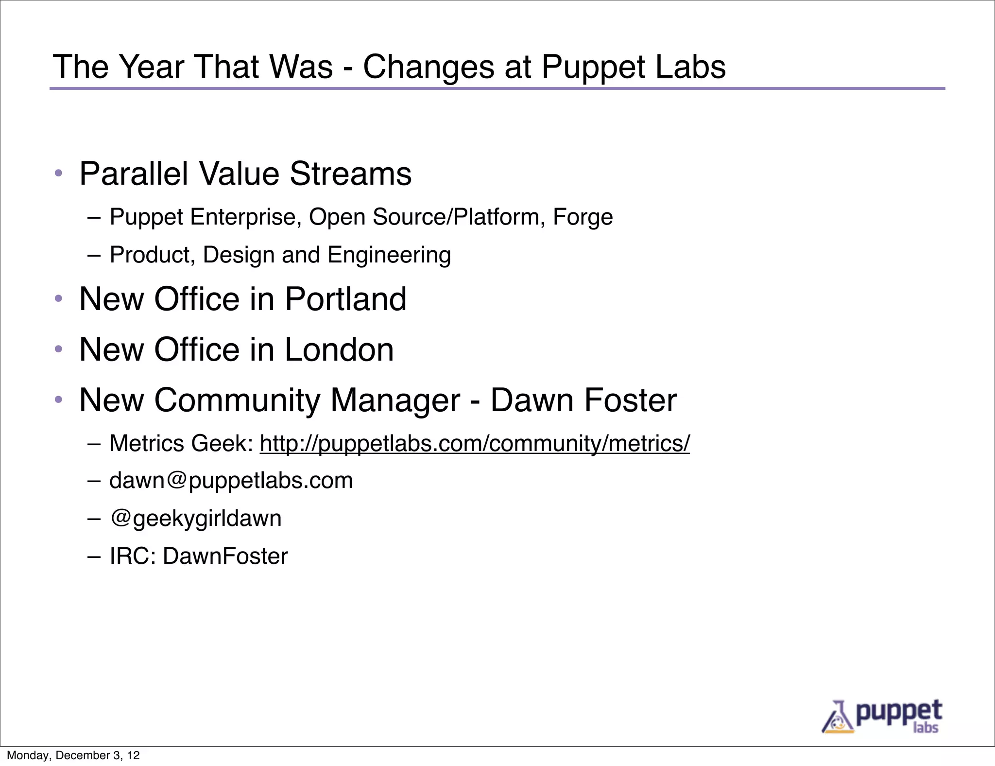 The Year That Was - Changes at Puppet Labs


       • Parallel Value Streams
             – Puppet Enterprise, Open Source/Platform, Forge
             – Product, Design and Engineering

       • New Ofﬁce in Portland
       • New Ofﬁce in London
       • New Community Manager - Dawn Foster
             – Metrics Geek: http://puppetlabs.com/community/metrics/
             – dawn@puppetlabs.com
             – @geekygirldawn
             – IRC: DawnFoster




Monday, December 3, 12
 