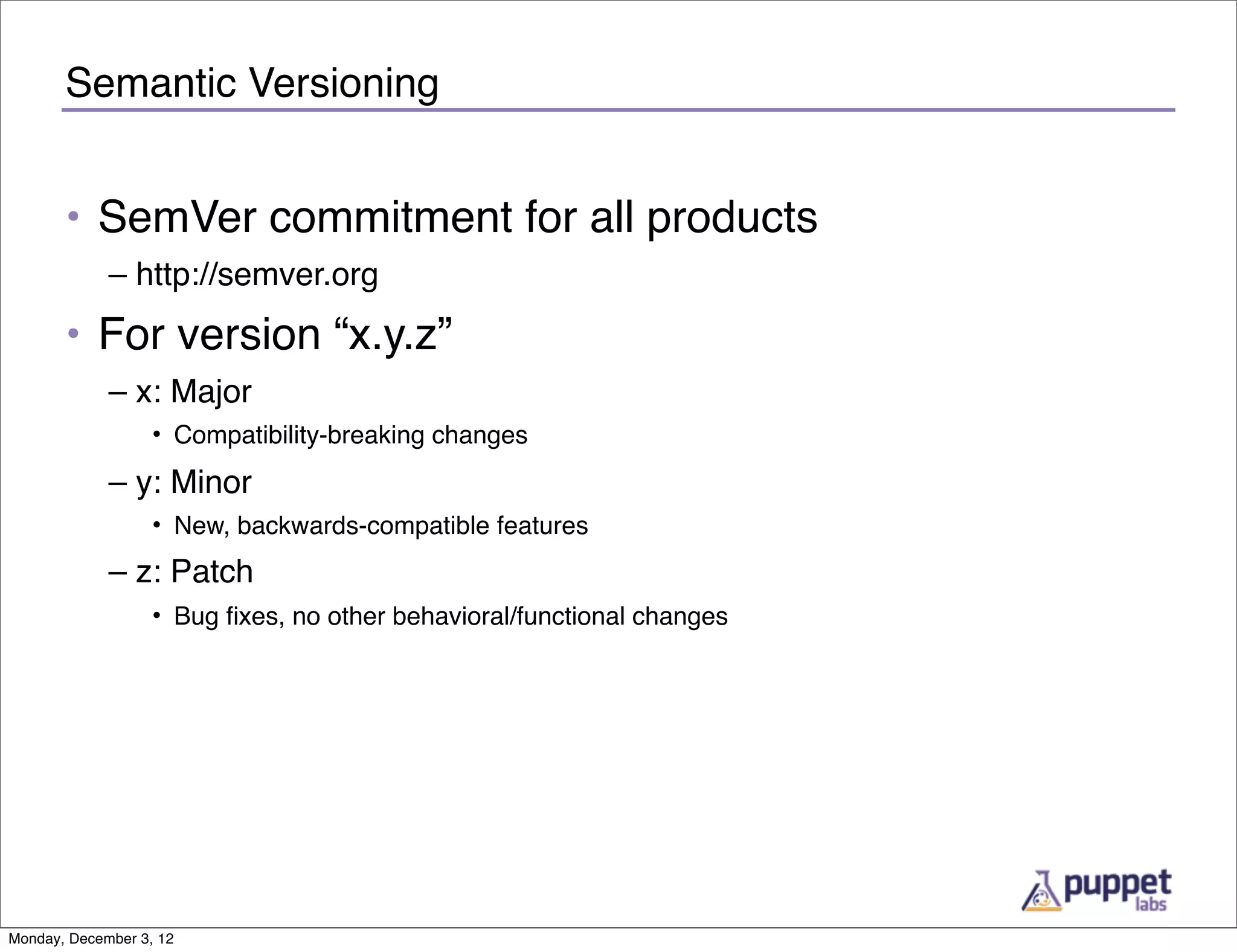 Semantic Versioning


       • SemVer commitment for all products
             – http://semver.org
       • For version “x.y.z”
             – x: Major
                   • Compatibility-breaking changes
             – y: Minor
                   • New, backwards-compatible features
             – z: Patch
                   • Bug ﬁxes, no other behavioral/functional changes




Monday, December 3, 12
 
